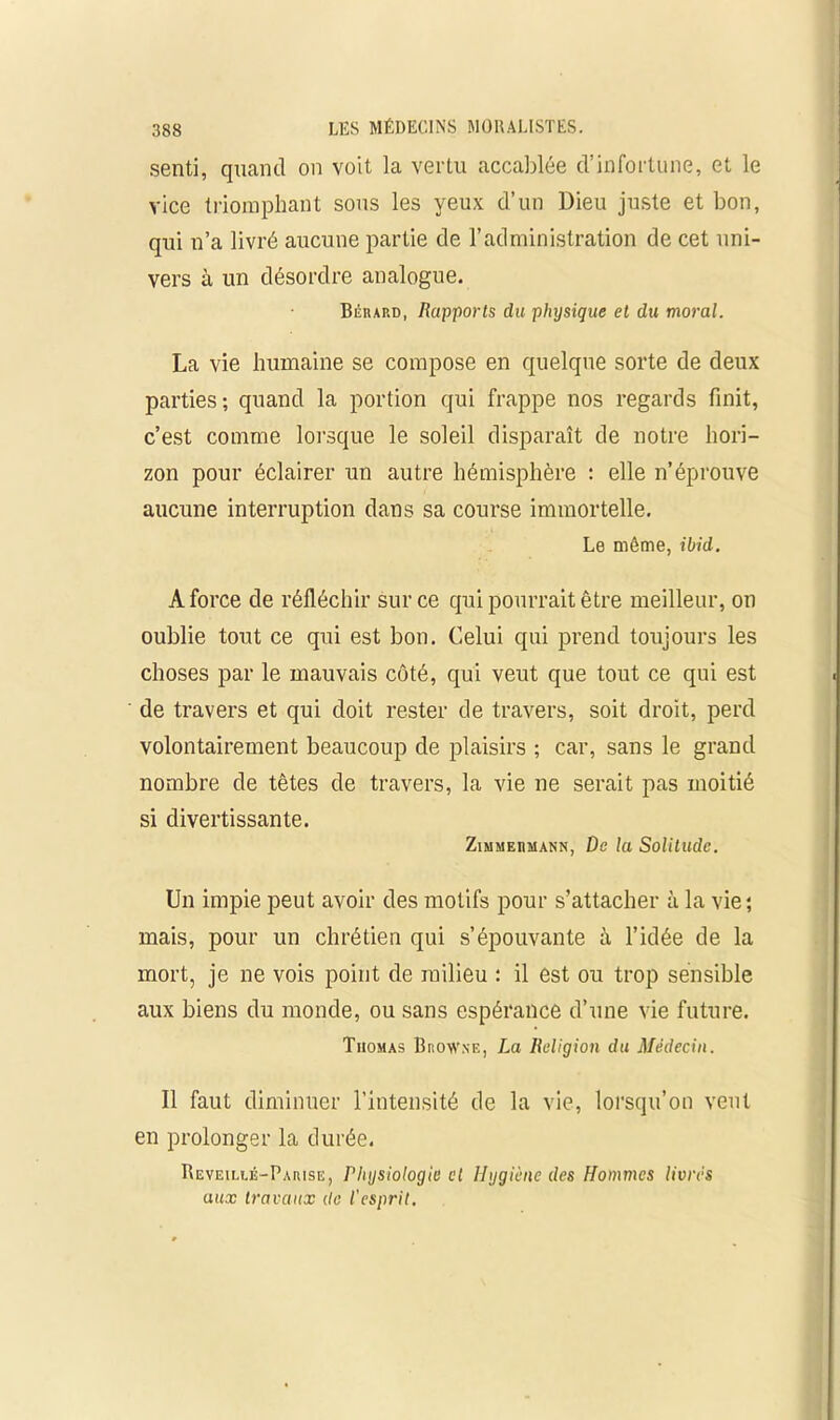 senti, quand on voit la vertu accablée d’infortune, et le vice triomphant sous les yeux d’un Dieu juste et bon, qui n’a livré aucune partie de l’administration de cet uni- vers à un désordre analogue. Bérard, Rapports du physique et du moral. La vie humaine se compose en quelque sorte de deux parties; quand la portion qui frappe nos regards finit, c’est comme lorsque le soleil disparaît de notre hori- zon pour éclairer un autre hémisphère : elle n’éprouve aucune interruption dans sa course immortelle. Le même, ibid. A force de réfléchir sur ce qui pourrait être meilleur, on oublie tout ce qui est bon. Celui qui prend toiijours les choses par le mauvais côté, qui veut que tout ce qui est de travers et qui doit rester de travers, soit droit, perd volontairement beaucoup de plaisirs ; car, sans le grand nombre de têtes de travers, la vie ne serait pas moitié si divertissante. Zimmermann, De la Solitude. Un impie peut avoir des motifs pour s’attacher à la vie; mais, pour un chrétien qui s’épouvante à l’idée de la mort, je ne vois point de milieu : il est ou trop sensible aux biens du monde, ou sans espérance d’une vie future. Thomas Broavxe, La Religion du Médecin. Il faut diminuer l’intensité de la vie, lorsqu’on veut en prolonger la durée. Reveillé-Parise, Physiologie cl Hygiène des Hommes livrés aux travaux de l’esprit.