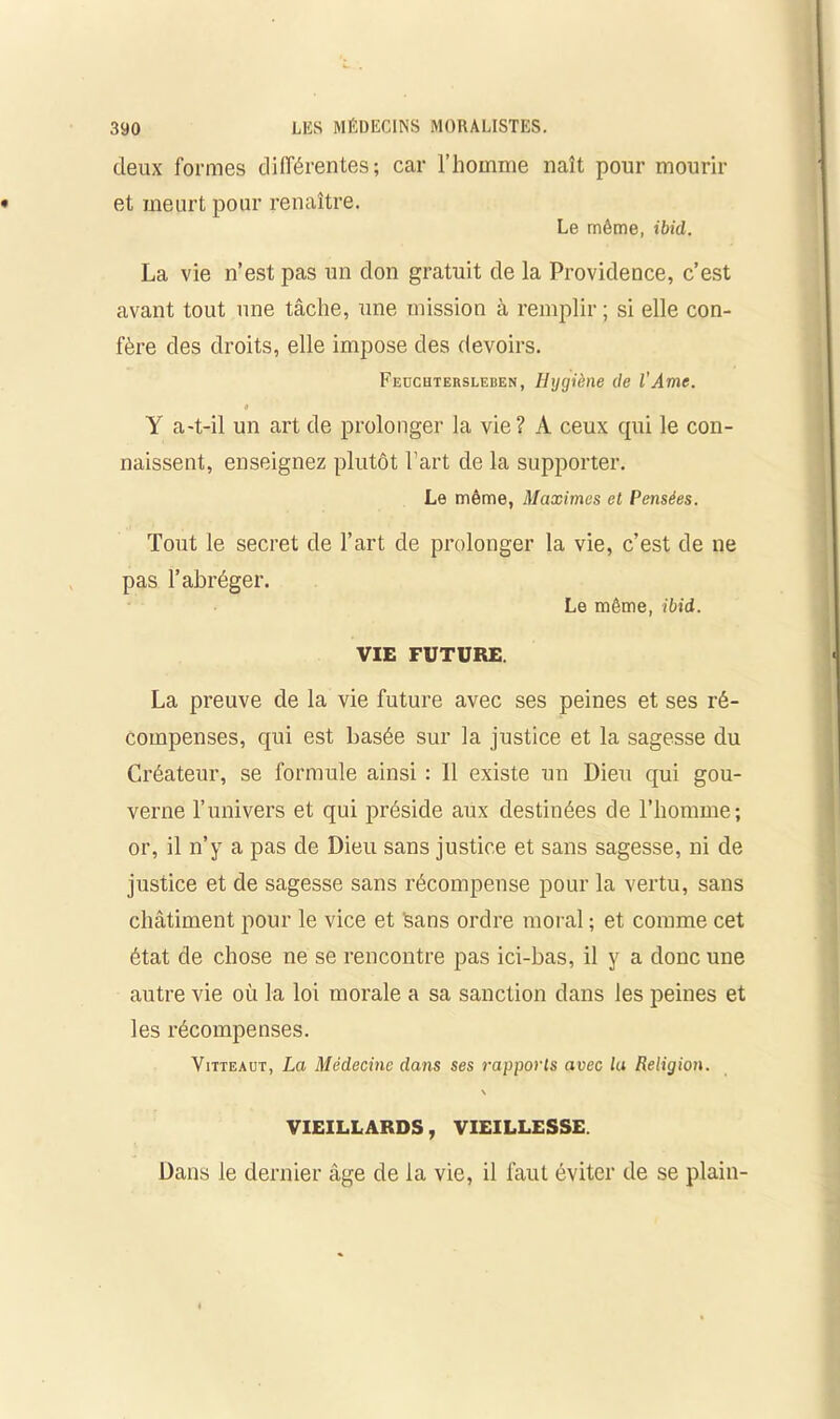 deux formes différentes; car l’homme naît pour mourir et meurt pour renaître. Le même, ibid. La vie n’est pas un don gratuit de la Providence, c’est avant tout une tâche, une mission à remplir ; si elle con- fère des droits, elle impose des devoirs. Feucutersleden, Hygiène de l’Ame. 9 Y a-t-il un art de prolonger la vie? A ceux qui le con- naissent, enseignez plutôt Part de la supporter. Le même, Maximes et Pensées. Tout le secret de l’art de prolonger la vie, c’est de ne pas l’abréger. Le même, ibid. VIE FUTURE. La preuve de la vie future avec ses peines et ses ré- compenses, qui est basée sur la justice et la sagesse du Créateur, se formule ainsi : 11 existe un Dieu qui gou- verne l’univers et qui préside aux destinées de l’homme; or, il n’y a pas de Dieu sans justice et sans sagesse, ni de justice et de sagesse sans récompense pour la vertu, sans châtiment pour le vice et sans ordre moral ; et comme cet état de chose ne se rencontre pas ici-bas, il y a donc une autre vie où la loi morale a sa sanction dans les peines et les récompenses. Vitteaut, La Médecine dans ses rapports avec la Religion. \ VIEILLARDS, VIEILLESSE. Dans le dernier âge de la vie, il faut éviter de se plain-