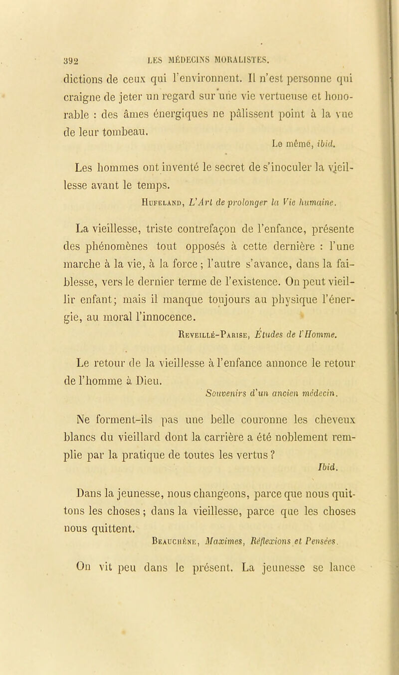 dictions de ceux qui l’environnent. Il n’est personne qui craigne de jeter un regard sur une vie vertueuse et hono- rable : des âmes énergiques ne pâlissent point à la vue de leur tombeau. Le même, ibid. Les hommes ont inventé le secret de s’inoculer la vieil- lesse avant le temps. Hufeland, L’Arl de prolonger la Vie humaine. La vieillesse, triste contrefaçon de l’enfance, présente des phénomènes tout opposés à cette dernière : l’une marche à la vie, à la force ; l’autre s’avance, dans la fai- blesse, vers le dernier terme de l’existence. On peut vieil- lir enfant; mais il manque toujours au physique l’éner- gie, au moral l’innocence. Reveillé-Parise, Etudes de l'Homme. Le retour de la vieillesse à l’enfance annonce le retour de l’homme à Dieu. Souvenirs d'un ancien médecin. Ne forment-ils pas une belle couronne les cheveux blancs du vieillard dont la carrière a été noblement rem- plie par la pratique de toutes les vertus ? Ibid. Dans la jeunesse, nous changeons, parce que nous quit- tons les choses ; dans la vieillesse, parce que les choses nous quittent. Beauchène, Maximes, Réflexions et Pensées. On vit peu dans le présent. La jeunesse se lance