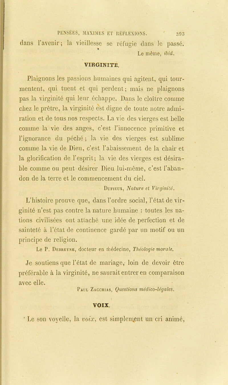 dans l’avenir; la vieillesse se réfugie dans le passé. Lo môme, ibid. VIRGINITE. Plaignons les passions humaines qui agitent, qui tour- mentent, qui tuent et qui perdent; mais ne plaignons pas la virginité qui leur échappe. Dans le cloître comme chez le prêtre, la virginité est cligne de toute notre admi- ration et de tous nos respects. La vie des vierges est belle comme la vie des anges, c’est l’innocence primitive et l’ignorance du péché ; la vie des vierges est sublime comme la vie de Dieu, c’est l’abaissement de la chair et la glorification de l’esprit; la vie des vierges est désira- ble comme ou peut désirer Dieu lui-même, c’est l’aban- don cle la terre et le commencement du ciel. Dufieux, Nature et Virginité. L’histoire prouve que, clans l’ordre social, l’état de vir- ginité n’est pas contre la nature humaine : toutes les na- tions civilisées ont attaché une idée cle perfection et cle sainteté à l’état de continence gardé par un motif ou un principe de religion. Le P. Debfieyne, docteur en médecine, Théologie morale. Je soutiens que l’état cle mariage,- loin de devoir être préférable à la virginité, ne saurait entrer en comparaison avec elle. Paul Zacchias, Questions médico-légales. VOIX. ‘ Le son voyelle, la voix, est simpleu^ent un cri animé,