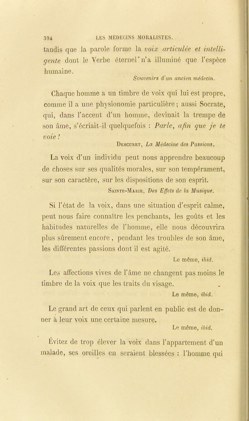 tandis que la parole forme la voix articulée et intelli- gente dont le Verbe éternel*n’a illuminé que l’espèce humaine. Souvenirs d’un ancien médecin. Chaque homme a un timbre de voix qui lui est propre, comme il a une physionomie particulière ; aussi Socrate, qui, dans l’accent d’un homme, devinait la trempe de son âme, s’écriait-il quelquefois : Parle, afin que je te voie ! Descuret, La Médecine des Passions. La voix d’un individu peut, nous apprendre beaucoup de choses sur ses qualités morales, sur son tempérament, sur son caractère, sur les dispositions de son esprit. Sainte-Marie, Des Effets de la Musique. Si l’état de la voix, dans une situation d’esprit calme, peut nous faire connaître les penchants, les goûts et les habitudes naturelles de l’homme, elle nous découvrira plus sûrement encore , pendant les troubles de son âme, les différentes passions dont il est agité. Le même, ibid. Les affections vives de l’âme ne changent pas moins le timbre de la voix que les traits du visage. Le même, ibid. Le grand art de ceux qui parlent en public est de don- ner à leur voix une certaine mesure. Le même, ibid. Évitez de trop élever la voix dans l’appartement d’un malade, ses oreilles en seraient blessées : l’homme qui