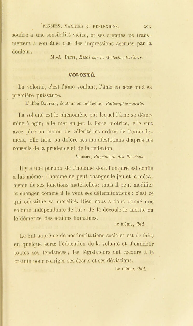 souffre a une sensibilité viciée, et ses organes ne trans- mettent à son âme que des impressions accrues par la douleur. M.-A. Petit, Essai sur la Médecine du Cœur. VOLONTÉ. La volonté, c’est l’âme voulant, l’âme en acte ou à sa première puissance. L’abbé Bautain, docteur en médecine, Philosophie morale. La volonté est le phénomène par lequel l’âme se déter- mine à agir; elle met en jeu la force motrice, elle suit avec plus ou moins de célérité les ordres de l’entende- ment, elle hâte ou diffère ses manifestations d’après les conseils de la prudence et de la réflexion. Alibert, Physiologie des Passions. Il y a une portion de l’homme dont l’empire est confié à lui-même ; l’homme ne peut changer le jeu et le méca- nisme de ses fonctions matérielles; mais il peut modifier et changer comme il le veut ses déterminations : c’est ce qui constitue sa moralité. Dieu nous a donc donné une volonté indépendante de lui : de là découle le mérite ou le démérite des actions humaines. Le même, ibid. Le but suprême de nos institutions sociales est de faire en quelque sorte l’éducation de la volonté et d’ennoblir toutes ses tendances ; les législateurs ont recours à la crainte pour corriger ses écarts et ses déviations. Le même, ibid.