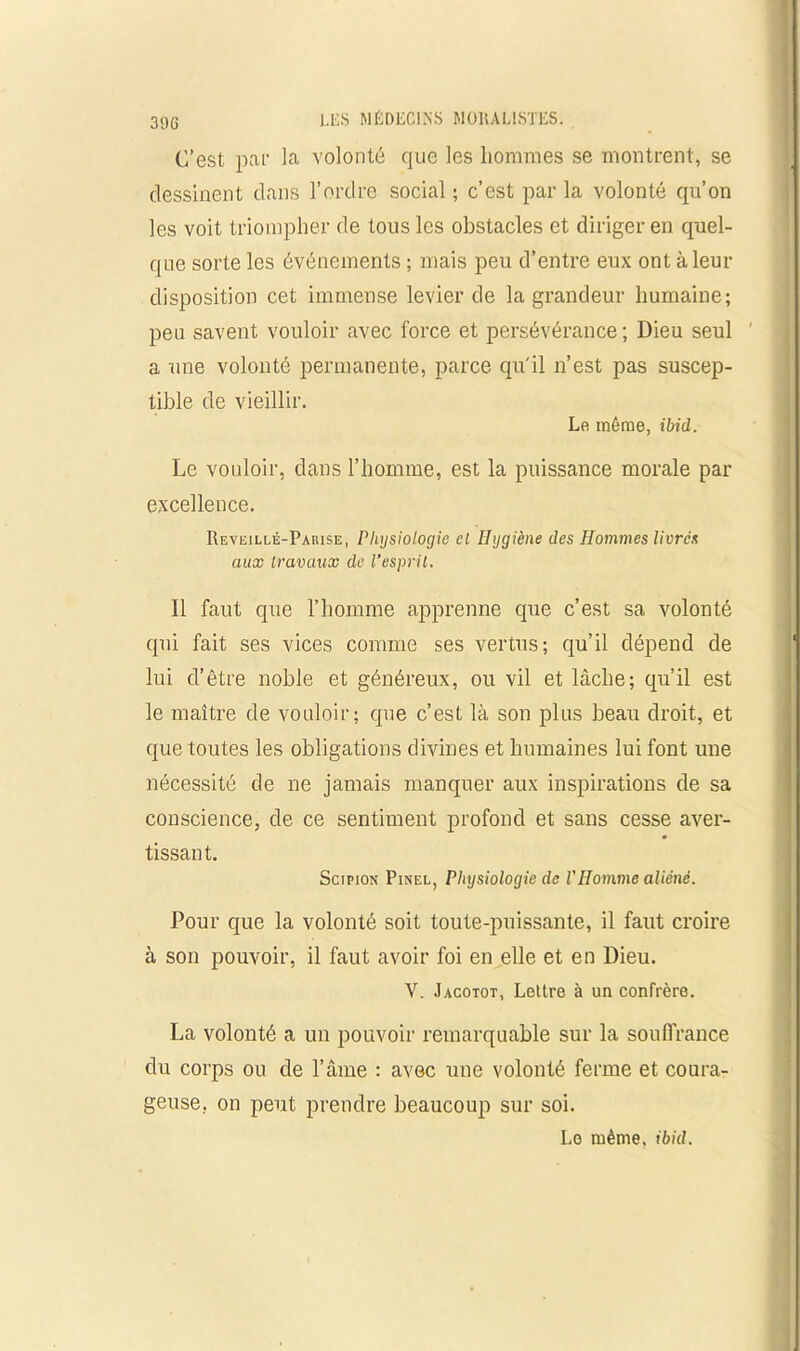 3 9 G C’est par la volonté que les hommes se montrent, se dessinent dans l’ordre social ; c’est par la volonté qu’on les voit triompher de tous les obstacles et diriger en quel- que sorte les événements ; mais peu d’entre eux ont à leur disposition cet immense levier de la grandeur humaine; peu savent vouloir avec force et persévérance ; Dieu seul a une volonté permanente, parce qu'il n’est pas suscep- tible de vieillir. Le même, ibid. Le vouloir, dans l’homme, est la puissance morale par excellence. Reveillé-Parise, Physiologie cl Hygiène des Hommes livres aux travaux de l’esprit. Il faut que l’homme apprenne que c’est sa volonté qui fait ses vices comme ses vertus; qu’il dépend de lui d’être noble et généreux, ou vil et lâche; qu’il est le maître de vouloir; que c’est là son plus beau droit, et que toutes les obligations divines et humaines lui font une nécessité de ne jamais manquer aux inspirations de sa conscience, de ce sentiment profond et sans cesse aver- tissant. Scipion Pinel, Physiologie de l'Homme aliéné. Pour que la volonté soit toute-puissante, il faut croire à son pouvoir, il faut avoir foi en elle et en Dieu. Y. Jacotot, Lettre à un confrère. La volonté a un pouvoir remarquable sur la souffrance du corps ou de l’âme : avec une volonté ferme et coura- geuse. on peut prendre beaucoup sur soi. Le même, ibid.