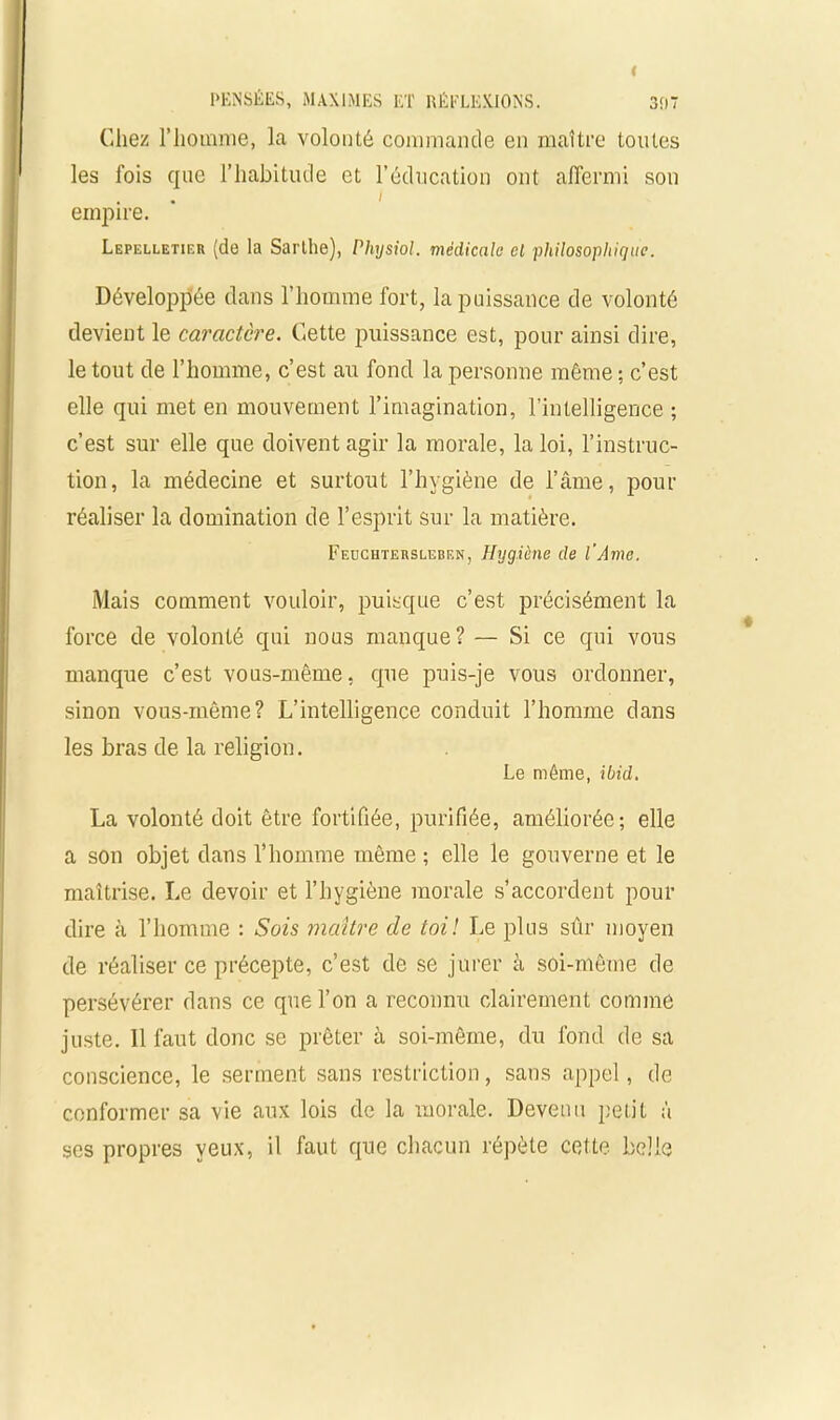 Chez l’homme, la volonté commande en maître tonies les fois que l’habitude et l’éducation ont affermi son i empire. Lepelletier (de la Sarthe), Pliysiol. médicale cl philosophique. Développée dans l'homme fort, la puissance de volonté devient le caractère. Cette puissance est, pour ainsi dire, le tout de l’homme, c’est au fond la personne même; c’est elle qui met en mouvement l’imagination, l’intelligence ; c’est sur elle que doivent agir la morale, la loi, l’instruc- tion, la médecine et surtout l’hygiène de l’âme, pour réaliser la domination de l’esprit sur la matière. Feuchteksleben, Hygiène de l'Ame. Mais comment vouloir, puisque c’est précisément la force de volonté qui nous manque? — Si ce qui vous manque c’est vous-même, que puis-je vous ordonner, sinon vous-même? L’intelligence conduit l’homme dans les bras de la religion. Le même, ibid. La volonté doit être fortifiée, purifiée, améliorée; elle a son objet dans l’homme même ; elle le gouverne et le maîtrise. Le devoir et l’hygiène morale s’accordent pour dire à l’homme : Sois maître de toi! Le plus sûr moyen de réaliser ce précepte, c’est de se jurer à soi-même de persévérer dans ce que l’on a reconnu clairement comme juste. Il faut donc se prêter à soi-même, du fond de sa conscience, le serment sans restriction, sans appel, de conformer sa vie aux lois de la morale. Devenu petit à scs propres yeux, il faut que chacun répète cette belle