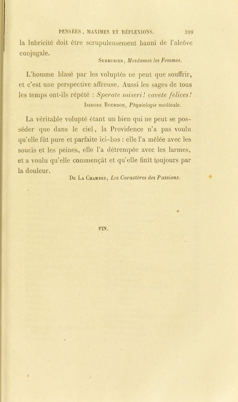 la lubricité doit être scrupuleusement banni de l’alcôve conjugale. Serrurier, Mesdames les Femmes. L’houime blasé par les voluptés ne peut que souffrir, et c’est une perspective affreuse. Aussi les sages de tous les temps ont-ils répété : Sperate miseril cavete felices! Isidore Bourdon, Physiologie médicale. La véritable volupté étant un bien qui ne peut se pos- séder que dans le ciel, la Providence n’a pas voulu quelle fût pure et parfaite ici-bas : elle l’a mêlée avec les soucis et les peines, elle l’a détrempée avec les larmes, et a voulu qu’elle commençât et quelle finît toujours par la douleur. De La Chambre, Les Caractères des Passions.