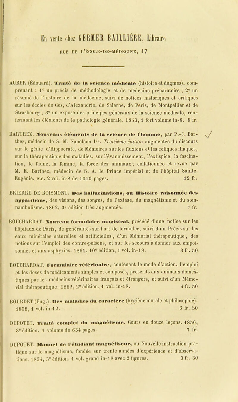 RUE DE L’ÉCOLE-DE-MÉDECINE, 17 AUBER (Édouard). Traité do la science medicale (histoire et dogmes), com- prenant : 1° un précis de méthodologie et de médecine préparatoire ; 2° un résumé de l’histoire de la médecine, suivi de notices historiques et critiques sur les écoles de Cos, d’Alexandrie, de Salerne, de Paris, de Montpellier et de Strasbourg ; 3° un exposé des principes généraux de la science médicale, ren- fermant les éléments de la pathologie générale. 1853, 1 fort volume in-8. 8 fr. , \ BARTHEZ. Nouveaux éléments de la science de l’homme, par P.-J. Bar- thez, médecin de S. M. Napoléon Ier. Troisième édition augmentée du discours sur le génie d’Hippocrate, de Mémoires sur les fluxions etles coliques iliaques, sur la thérapeutique des maladies, sur l’évanouissement, l’extispice, la fascina- tion, le faune, la femme, la force des animaux; collationnée et revue par M. E. Barthez, médecin de S. A. le Prince impérial et de l’hôpital Sainte- Eugénie, etc. 2 vol. in-8 de 1010 pages. 12 fr. BRIERRE DE BOISMONT. Des hallucinations, ou Histoire raisonnée des apparitions, des visions, des songes, de l’extase, du magnétisme et du som- nambulisme. 1862, 3e édition très augmentée. 7 fr. BOUCHARDAT. Nouveau formulaire magistral, précédé d’une notice sur les hôpitaux de Paris, de généralités sur l'art de formuler, suivi d’un Précis sur les eaux minérales naturelles et artificielles, d’un Mémorial thérapeutique, des notions sur l’emploi des contre-poisons, et sur les secours à donner aux empoi- sonnés et aux asphyxiés. 1861, 10e édition, 1 vol. in-18. 3 fr. 50 BOUCHARDAT. Formulaire vétérinaire, contenant le mode d’action, l’emploi et les doses de médicaments simples et composés, prescrits aux animaux domes- tiques par les médecins vétérinaires français et étrangers, et suivi d’un Mémo- rial thérapeutique. 1862, 2e édition, 1 vol. in-18. 4 fr. 50 BOURDET (Eug.). lies maladies «lu caractère (hygiène morale et philosophie). 1858, 1 vol. in-12. 3 fr. 50 DUPOTET. Traité complet «lu magnétisme. Cours en douze leçons. 1856, 3e édition. 1 volume de 634 pages. 7 fr. DUPOTET. Manuel «le rétudlant magnétiseur, ou Nouvelle instruction pra- tique sur le magnétisme, fondée sur trente années d’expérience et d’observa- tions. 1854, 3e édition. 1 vol. grand in-18 avec 2 figures. 3 fr. 50