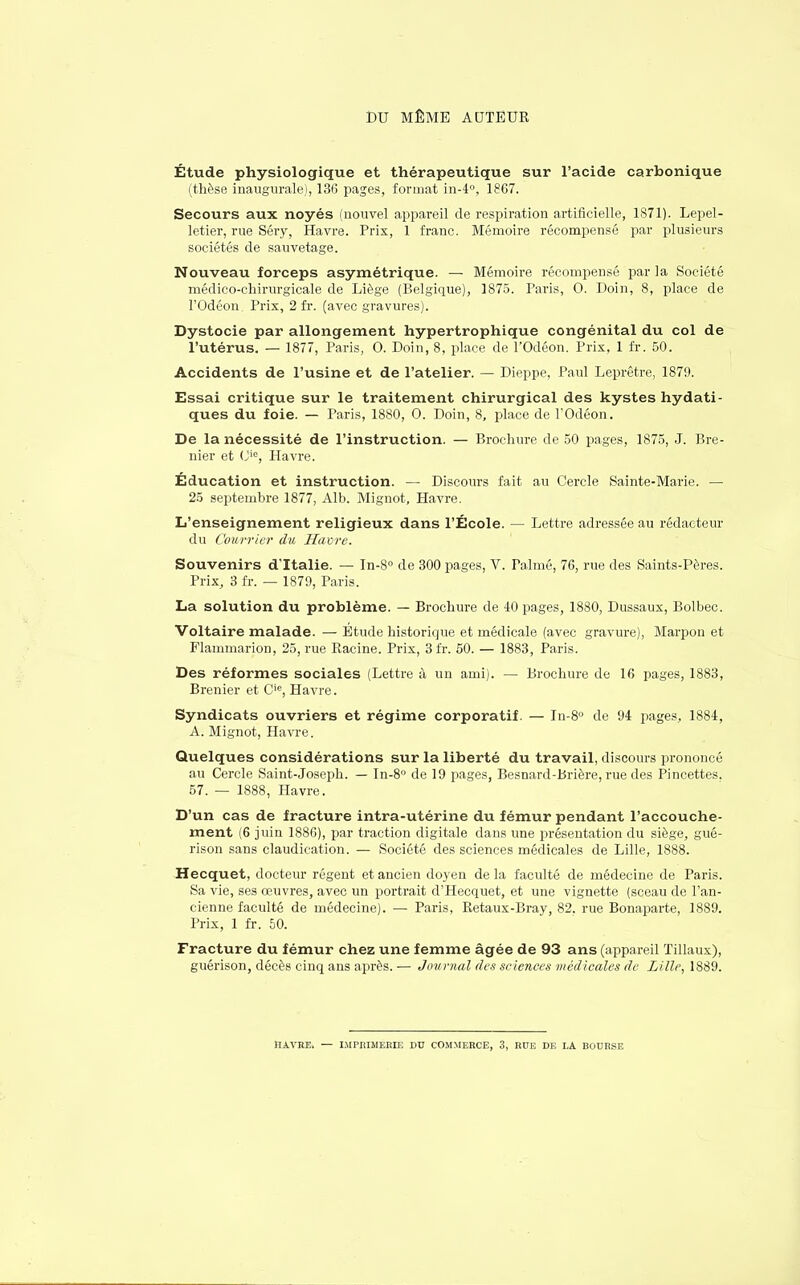 DU MÊME AUTEUR Étude physiologique et thérapeutique sur l'acide carbonique (thèse inaugurale), 136 pages, format in-4°, 1867. Secours aux noyés (nouvel appareil de respiration artificielle, 1871). Lepel- letier, rue Séry, Havre. Prix, 1 franc. Mémoire récompensé par plusieurs sociétés de sauvetage. Nouveau forceps asymétrique. — Mémoire récompensé par la Société médico-chirurgicale de Liège (Belgique), 1875. Paris, 0. Doin, 8, place de l'Odéon. Prix, 2 fi*, (avec gravures). Dystocie par allongement hypertrophique congénital du col de l'utérus. — 1877, Paris, O. Doin, 8, place de l'Odéon. Prix, 1 fr. 50. Accidents de l'usine et de l'atelier. — Dieppe, Paul Leprêtre, 1879. Essai critique sur le traitement chirurgical des kystes hydati- ques du foie. — Paris, 1880, 0. Doin, 8, place de l'Odéon. De la nécessité de l'instruction. — Brochure de 50 pages, 1875, J. Bre- nier et (Jie, Havre. Éducation et instruction. — Discours fait au Cercle Sainte-Marie. — 25 septembre 1877, Alb. Mignot, Havre. L'enseignement religieux dans l'École. — Lettre adressée au rédacteur du Courrier du Havre. Souvenirs d'Italie. — In-8° de 300 pages, V. Palmé, 76, rue des Saints-Pères. Prix, 3 fr. — 1879, Paris. La solution du problème. — Brochure de 40 pages, 1880, Dussaux, Bolbec. Voltaire malade. — Etude historique et médicale (avec gravure), Marpon et Flammarion, 25, rue Racine. Prix, 3 fr. 50. — 1883, Paris. Des réformes sociales (Lettre à un ami). — Brochure de 16 pages, 1883, Brenier et Cie, Havre. Syndicats ouvriers et régime corporatif. — In-8° de 94 pages, 1884, A. Mignot, Havre. Quelques considérations sur la liberté du travail, discours prononcé au Cercle Saint-Joseph. — In-8° de 19 pages, Besnard-Brière, rue des Pincettes. 57. — 1888, Havre. D'un cas de fracture intra-utérine du fémur pendant l'accouche- ment (6 juin 1886), par traction digitale dans une présentation du siège, gué- rison sans claudication. — Société des sciences médicales de Lille, 1888. Hecquet, docteur régent et ancien doyen de la faculté de médecine de Paris. Sa vie, ses œuvres, avec un portrait d'Hecquet, et une vignette (sceau de l'an- cienne faculté de médecine). — Paris, Retaux-Bray, 82. rue Bonaparte, 1889. Prix, 1 fr. 50. Fracture du fémur chez une femme âgée de 93 ans (appareil Tillaux), guérison, décès cinq ans après. — Journal des sciences médicales de Lille, 1889. HAVRE. — IMPRIMERIE DU COMMERCE, 3, RUE DE LA BOURSE