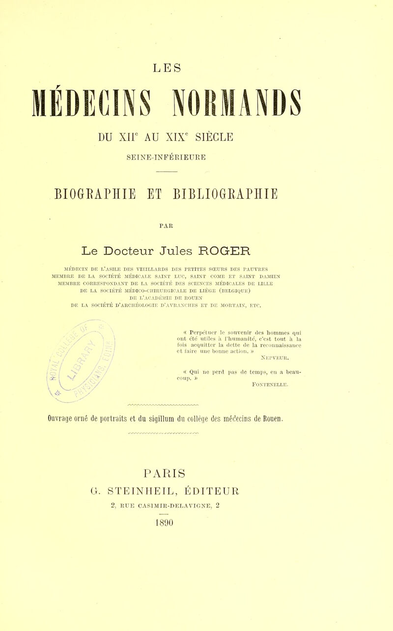 LES MÉDECINS NORMANDS DU XIIe AU XIXe SIÈCLE SEINE-INFÉRIEURE BIOGRAPHIE ET BIBLIOGRAPHIE PAE Le Docteur Jules ROGER MÉDECIN' DE L'ASILE DES VIEILLARDS DES PETITES SŒURS DES PAUVRES MEMBRE DE LA SOCIÉTÉ MÉDICALE SAINT LUC, SAINT COME ET SAINT DA1IIEN MEMBRE CORRESPONDANT DE LA SOCIÉTÉ DES SCIENCES MÉDICALES DE LILLE DE LA SOCIÉTÉ MÉDICO-CHIRURGICALE DE LIÈGE (BELGIQUE) DE L'ACADÉMIE DE ROUEN DE LA SOCIÉTÉ D'ARCHÉOLOGIE D'AVRANCHES ET DE MORTAIN, ETC. « Perpétuer le souvenir tles hommes qui ont été utiles n l'humanité, c'est tout à la fois acquitter la dette de la reconnaissance et faire une bonne action. » Xepveur. « Qui ne perd pas de temps, eu a beau- coup, )) FONTENELLE. Ouvrage orné de portraits et du sigillum du collège des médecins de Rouen. PARIS G. STEINHEIL, ÉDITEUR 2, EUE CAS1MIE-DELAVIGNE, 2 1890