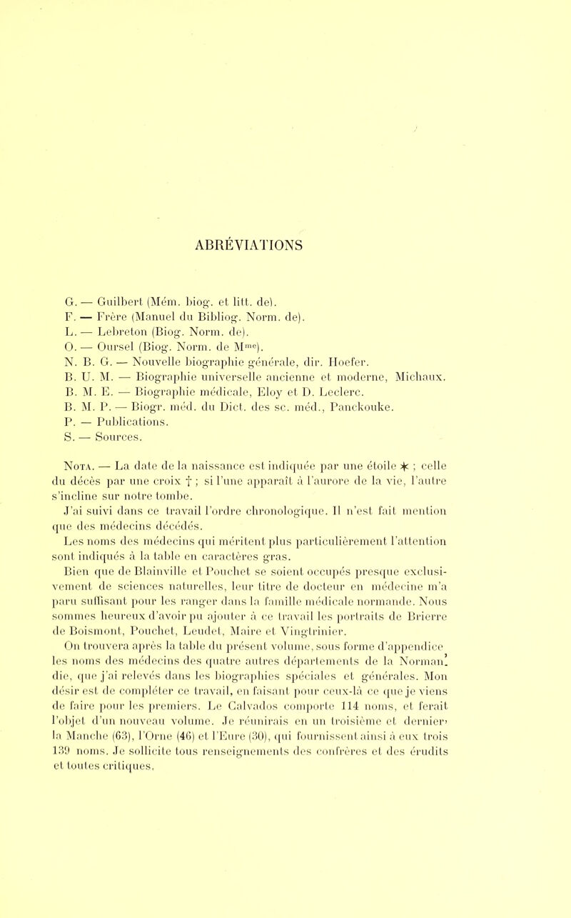 i ABRÉVIATIONS G. — Guilbert (Mém. biog. et lit t.. de). F. — Frère (Manuel du Bibliog. Norm. de). L.— Lebreton (Biog. Norm. de). 0. — Oursel (Biog. Norm. de Mme). N. B. G. — Nouvelle biographie générale, dir. Hoefer. B. U. M. — Biographie universelle ancienne et moderne, Michaux. B. M. E. — Biographie médicale, Eloy et D. Leclerc. B. M. P. — Biogr. m éd. du Dict. des se. méd., Panckouke. P. — Publications. S. — Sources. Nota. — La date de la naissance est indiquée par une étoile ^ ; celle du décès par une croix f ; si l'une apparaît à l'aurore de la vie, l'autre s'incline sur notre tombe. J'ai suivi dans ce travail l'ordre chronologique. Il n'est fait mention que des médecins décédés. Les noms des médecins qui méritent plus particulièrement l'attention sont indiqués à la table en caractères gras. Bien que de Blainville et Pouchet se soient occupés presque exclusi- vement de sciences naturelles, leur titre de docteur en médecine m'a paru suffisant pour les ranger dans la famille médicale normande. Nous sommes heureux d'avoir pu ajouter à ce travail les portraits de Brierre de Boismont, Pouchet, Leudet, Maire et Vingtrinier. On trouvera après la table du présent volume, sous forme d'appendice les noms des médecins des quatre autres départements de la Norman! die, que j'ai relevés dans les biographies spéciales et générales. Mon désir est de compléter ce travail, en faisant pour ceux-là ce que je viens de faire pour les premiers. Le Calvados comporte 114 noms, et ferait l'objet d'un nouveau volume. Je réunirais en un troisième et dernier' la Manche (63), l'Orne (46) et l'Eure (30), qui fournissent ainsi à eux trois 139 noms. Je sollicite tous renseignements des confrères et des érudits et toutes critiques,