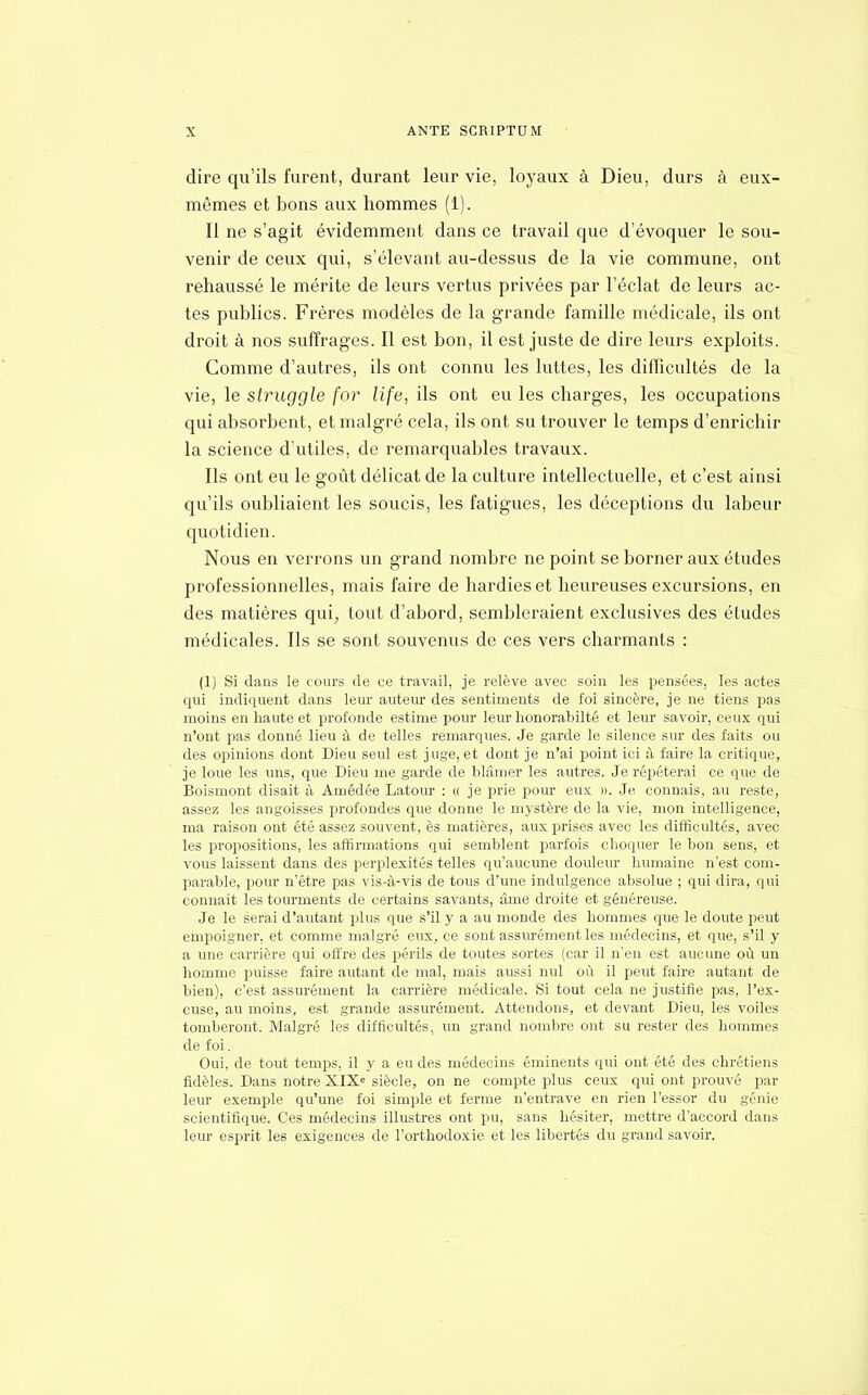dire qu'ils furent, durant leur vie, loyaux à Dieu, durs à eux- mêmes et bons aux hommes (1). Il ne s'agit évidemment dans ce travail que d'évoquer le sou- venir de ceux qui, s'élevant au-dessus de la vie commune, ont rehaussé le mérite de leurs vertus privées par l'éclat de leurs ac- tes publics. Frères modèles de la grande famille médicale, ils ont droit à nos suffrages. Il est bon, il est juste de dire leurs exploits. Comme d'autres, ils ont connu les luttes, les difficultés de la vie, le struggle for life, ils ont eu les charges, les occupations qui absorbent, et malgré cela, ils ont su trouver le temps d'enrichir la science d'utiles, de remarquables travaux. Ils ont eu le goût délicat de la culture intellectuelle, et c'est ainsi qu'ils oubliaient les soucis, les fatigues, les déceptions du labeur quotidien. Nous en verrons un grand nombre ne point se borner aux études professionnelles, mais faire de hardies et heureuses excursions, en des matières qui, tout d'abord, sembleraient exclusives des études médicales. Ils se sont souvenus de ces vers charmants : (1) Si dans le cours de ce travail, je relève avec soin les pensées, les actes qui indiquent dans leur auteur des sentiments de foi sincère, je ne tiens pas moins en haute et profonde estime pour leur honorabilté et leur savoir, ceux qui n'ont pas donné lieu à de telles remarques. Je garde le silence sur des faits ou des opinions dont Dieu seul est juge, et dont je n'ai point ici à faire la critique, je loue les uns, que Dieu me garde de blâmer les autres. Je répéterai ce que de Boismont disait à Amédée Latour : « je prie pour eux ». Je connais, au reste, assez les angoisses profondes que donne le mystère de la vie, mon intelligence, ma raison ont été assez souvent, ès matières, aux prises avec les difficultés, avec les propositions, les affirmations qui semblent parfois choquer le bon sens, et vous laissent dans des perplexités telles qu'aucune douleur humaine n'est com- parable, pour n'être pas vis-à-vis de tous d'une indulgence absolue ; qui dira, qui connaît les tourments de certains savants, âme droite et généreuse. Je le serai d'autant plus que s'il y a au monde des hommes que le doute peut empoigner, et comme malgré eux, ce sont assurément les médecins, et que, s'il y a une carrière qui offre des périls de toutes sortes (car il n'en est aucune où un homme puisse faire autant de mal, mais aussi nul où il peut faire autant de bien), c'est assurément la carrière médicale. Si tout cela ne justifie pas, l'ex- cuse, au moins, est grande assurément. Attendons, et devant Dieu, les voiles tomberont. Malgré les difficultés, un grand nombre ont su rester des hommes de foi. Oui, de tout temps, il y a eu des médecins éminents qui ont été des chrétiens fidèles. Dans notre XIXe siècle, on ne compte plus ceux qui ont prouvé par leur exemple qu'une foi simple et ferme n'entrave en rien l'essor du génie scientifique. Ces médecins illustres ont pu, sans hésiter, mettre d'accord dans leur esprit les exigences de l'orthodoxie et les libertés du grand savoir.