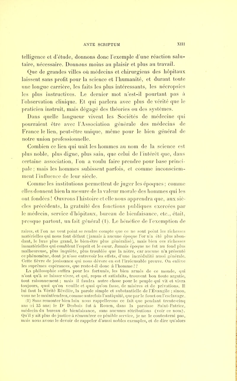 telligence et d'étude, donnons donc l'exemple d'une réaction salu- taire, nécessaire. Donnons moins au plaisir et plus au travail. Que de grandes villes où médecins et chirurgiens des hôpitaux laissent sans profit pour la science et l'humanité, et durant toute une longue carrière, les faits les plus intéressants, les nécropsies les plus instructives. Le dernier mot n'est-il pourtant pas à l'observation clinique. Et qui parlera avec plus de vérité que le praticien instruit, mais dégagé des théories ou des systèmes. Dans quelle langueur vivent les Sociétés de médecine qui pourraient être avec l'Association générale des médecins de France le lien, peut-être unique, même pour le bien général de notre union professionnelle. Combien ce lien qui unit les hommes au nom de la science est plus noble, plus digne, plus sain, que celui de l'intérêt que, dans certaine association, l'on a voulu faire prendre pour base princi- pale ; mais les hommes subissent parfois, et comme inconsciem- ment l'influence de leur siècle. Comme les institutions permettent de juger les époques ; comme elles donnent bien la mesure de la valeur morale des hommes qui les ont fondées ! Ouvrons l'histoire et elle nous apprendra que, aux siè- cles précédents, la gratuité des fonctions publiques exercées par le médecin, service d'hôpitaux, bureau de bienfaisance, etc., était, presque partout, un fait général (t). Le bénéfice de l'exemption de raires, et l'on ne veut point se rendre compte que ce ne sont point les richesses matérielles qui nous font défaut (jamais à aucune époque l'or n'a été plus abon- dant, le luxe plus grand, le bien-être plus généralisé), mais bien ces richesses immatérielles qui comblent l'esprit et le cœur. Jamais époque ne fut au fond plus malheureuse, plus inquiète, plus troublée que la nôtre, car aucune n'a présenté ce phénomène, dont je n'ose entrevoiries effets, d'une incrédulité aussi générale. Cette fièvre de jouissance qui nous dévore en est l'irrécusable preuve. On enlève les suprêmes espérances, que reste-t-il donc à l'homme ? '! La philosophie suffira pour les fortunés, les bien armés de ce monde, qui n'ont qu'à se laisser vivre, et qui, repus et satisfaits, trouvent bon toute argutie, tout raisonnement ; mais il faudra autre chose pour le peuple qui vit et vivra toujours, quoi qu'on veuille et quoi qu'on fasse, de misères et de privations. Il lui faut la Vérité Révélée, la parole simple et substantielle de l'Évangile ; sinon, vous ne le maintiendrez, comme autrefois l'antiquité, que par le fouet ou l'esclavage. (1) Sans remonter bien loin nous rappellerons ce fait que pendant trente-cinq ans (ci 35 ans) le D1' Desbois fut à Rouen, dans la paroisse Saint-Patrice, médecin du bureau de bienfaisance, sans aucunes rétributions (voir ce nom). Qu'il y ait plus de justice à rémunérer ce pénible service, je ne le contesterai pas. rmis nous avons le devoir de rappeler d'aussi nobles exemples, et de dire qu'alors