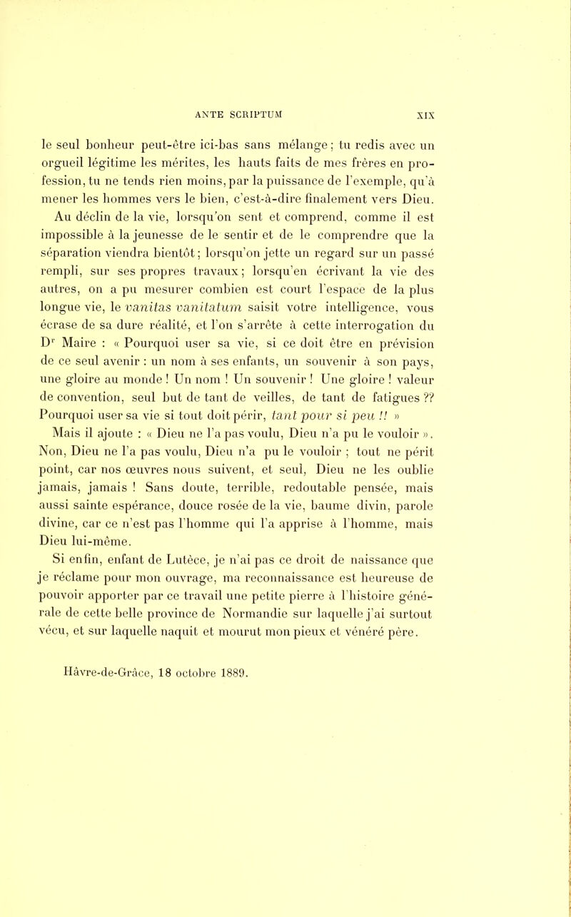 le seul bonheur peut-être ici-bas sans mélange ; tu redis avec un orgueil légitime les mérites, les hauts faits de mes frères en pro- fession,^ ne tends rien moins, par la puissance de l'exemple, qu'à mener les hommes vers le bien, c'est-à-dire finalement vers Dieu. Au déclin de la vie, lorsqu'on sent et comprend, comme il est impossible à la jeunesse de le sentir et de le comprendre que la séparation viendra bientôt ; lorsqu'on jette un regard sur un passé rempli, sur ses propres travaux; lorsqu'en écrivant la vie des autres, on a pu mesurer combien est court l'espace de la plus longue vie, le vanitas va.nita.tum saisit votre intelligence, vous écrase de sa dure réalité, et l'on s'arrête à cette interrogation du D1' Maire : « Pourquoi user sa vie, si ce doit être en prévision de ce seul avenir : un nom à ses enfants, un souvenir à son pays, une gloire au monde ! Un nom ! Un souvenir ! Une gloire ! valeur de convention, seul but de tant de veilles, de tant de fatigues ?? Pourquoi user sa vie si tout doit périr, tant pour si peu !! » Mais il ajoute : « Dieu ne l'a pas voulu, Dieu n'a pu le vouloir ». Non, Dieu ne l'a pas voulu, Dieu n'a pu le vouloir ; tout ne périt point, car nos œuvres nous suivent, et seul, Dieu ne les oublie jamais, jamais ! Sans cloute, terrible, redoutable pensée, mais aussi sainte espérance, douce rosée de la vie, baume divin, parole divine, car ce n'est pas l'homme qui l'a apprise à l'homme, mais Dieu lui-même. Si enfin, enfant de Lutèce, je n'ai pas ce droit de naissance que je réclame pour mon ouvrage, ma reconnaissance est heureuse de pouvoir apporter par ce travail une petite pierre à l'histoire géné- rale de cette belle province de Normandie sur laquelle j'ai surtout vécu, et sur laquelle naquit et mourut mon pieux et vénéré père. Hâvre-de-Grâce, 18 octobre 1889.