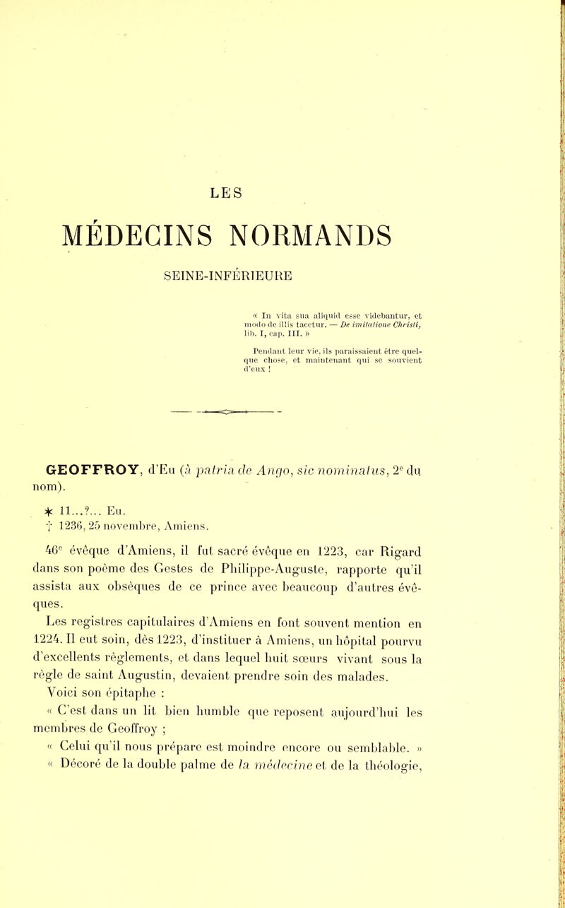 LES MÉDECINS NORMANDS SEINE-INFÉRIEURE « In vita sua aliquid esse videbantur, et modo de illis tacetur. — De itnilalione Chiisti, lib. I, cap. III. » Pendant leur vie. ils paraissaient être quel- que chose,, et maintenant qui se souvient d'eux ! GEOFFROY, d'Eu (à patria de Ango, sic nominatus, 2e du. nom). * il...?... Eu. f 1236, 25 novembre, Amiens. 46e évêque d'Amiens, il fut sacré évêque en 1223, car Rigard dans son poème des Gestes de Philippe-Auguste, rapporte qu'il assista aux obsèques de ce prince avec beaucoup d'autres évê- ques. Les registres capitulaires d'Amiens en font souvent mention en 1224. H eut soin, dès 1223, d'instituer à Amiens, un hôpital pourvu d'excellents règlements, et dans lequel huit sœurs vivant sous la règle de saint Augustin, devaient prendre soin des malades. Voici son épitaphe : « C'est dans un lit bien humble que reposent aujourd'hui les membres de Geoffroy ; « Celui qu'il nous prépare est moindre encore ou semblable. » « Décoré de la double palme de la médecine et de la théologie,