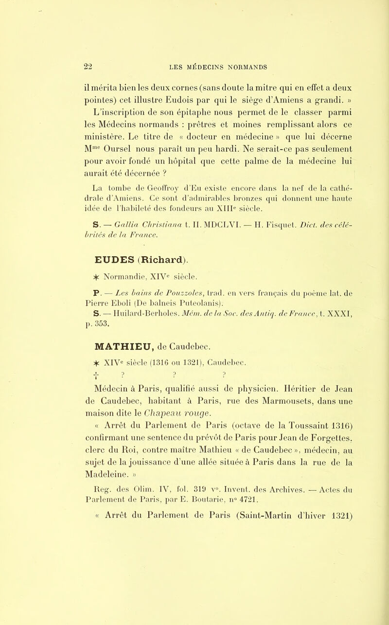 il mérita bien les deux cornes (sans doute la mitre qui en effet a deux pointes) cet illustre Eudois par qui le siège d'Amiens a grandi. » L'inscription de son épitaphe nous permet de le classer parmi les Médecins normands : prêtres et moines remplissant alors ce ministère. Le titre de « docteur en médecine » que lui décerne Mme Oursel nous paraît un peu hardi. Ne serait-ce pas seulement pour avoir fondé un hôpital cpie cette palme de la médecine lui aurait été décernée ? La tombe de Geoffroy d'Eu existe encore dans la nef de la cathé- drale d'Amiens. Ce sont d'admirables bronzes qui donnent une haute idée de l'habileté des fondeurs au XIIIe siècle. S. — Gallia Christiana t. II. MDCLVI. — H. Fisquet. Dict. des célé- brités de la France. EUDES (Richard). ^ Normandie, XIVe siècle. P. — Les bains de Pouzzoles, trad. en vers français du poème lat. de Pierre Eboli (De balneis Puteolanis). S. — Hliilard-Berholes. Mém. delà Soc. desAntiq. de France, t. XXXI, p. 353. MATHIEU, de Caudebec. * XIVe siècle (1316 ou 1321), Caudebec. + ? ? ? Médecin à Paris, qualifié aussi de physicien. Héritier de Jean de Caudebec, habitant à Paris, rue des Marmousets, dans une maison dite le Chapeau rouge. « Arrêt du Parlement de Paris (octave de la Toussaint 1316) confirmant une sentence du prévôt de Paris pour Jean de Forgettes. clerc du Roi, contre maître Mathieu « de Caudebec», médecin, au sujet de la jouissance d'une allée située à Paris dans la rue de la Madeleine. » Reg. des Olim. IV, fol. 319 v°. Invent, des Archives. — Actes du Parlement de Paris, par E. Boutarie, n 4721. « Arrêt du Parlement de Paris (Saint-Martin d'hiver 1321)