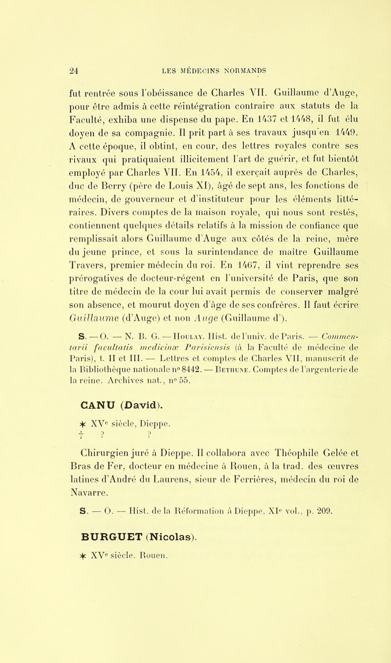 fut rentrée sous l'obéissance de Charles Vil. Guillaume d'Auge, pour être admis à cette réintégration contraire aux statuts de la Faculté, exhiba une dispense du pape. En 1437 et 1448, il fut élu doyen de sa compagnie. Il prit part à ses travaux jusqu'en 1449. A cette époque, il obtint, en cour, des lettres royales contre ses rivaux qui pratiquaient illicitement l'art de guérir, et fut bientôt employé par Charles VII. En 1454, il exerçait auprès de Charles, duc de Berry (père de Louis XI), âgé de sept ans, les fonctions de médecin, de gouverneur et d'instituteur pour les éléments litté- raires. Divers comptes de la maison royale, qui nous sont restés, contiennent quelques détails relatifs à la mission de confiance que remplissait alors Guillaume d'Auge aux côtés de la reine, mère du jeune prince, et sous la surintendance de maître Guillaume Travers, premier médecin du roi. En 1467, il vint reprendre ses prérogatives de docteur-régent en l'université de Paris, que son titre de médecin de la cour lui avait permis de conserver malgré son absence, et mourut doyen d'âge de ses confrères. Il faut écrire Guillaume (d'Auge) et non Auge (Guillaume d'). S.-—0. ■—N. B. G. — Houlay. Hist. del'univ. de Paris. — Commen- tarii facultatis medicinœ Parisiensis (à la Faculté de médecine de Paris), t. II et III. — Lettres et comptes de Charles VII, manuscrit de la Bibliothèque nationale n° 8442. — Bethune. Comptes de l'argenterie de la reine. Archives nat., n°55. CANU (David). % XVe siècle, Dieppe, t ? ? Chirurgien juré à Dieppe. Il collabora avec Théophile Gelée et Bras de Fer, docteur en médecine à Rouen, à la trad. des œuvres latines d'André du Laurens, sieur de Ferrières, médecin du roi de Navarre. S. — 0. — Hist. de la Réformation à Dieppe, XIe vol., p. 209. BURGUET (Nicolas). ^f. XVe siècle. Rouen.