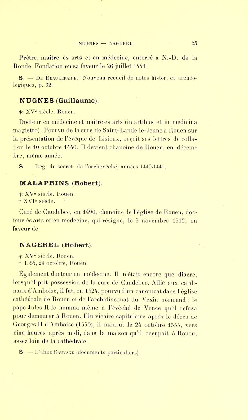 Prêtre, maître ès arts et en médecine, enterré à N.-D. de la Ronde. Fondation en sa faveur le 26 juillet 1441. S. — De Beaurepaire. Nouveau recueil de notes histor. et archéo- logiques, p. 62. NUGNES (Guillaume) jjc XVe siècle. Rouen. Docteur en médecine et maître ès arts (in artibus et in medicina magistro). Pourvu de la cure de Saint-Lande-le-Jeune à Rouen sur la présentation de l'évêque de Lisieux, reçoit ses lettres de colla- tion le 10 octobre 1440. Il devient chanoine de Rouen, en décem- bre, même année. S. — Reg. du secret, de l'archevêché, années 1440-1441. MALAPRINS (Robert). 3^ XV0 siècle. Rouen, t XVIe siècle. ? Curé de Caudebec, en 1490, chanoine de l'église de Rouen, doc- teur èsarts et en médecine, qui résigne, le 5 novembre 1512, en faveur de NAGEREL (Robert). % XVe siècle. Rouen. f 1555, 24 octobre, Rouen. Egalement docteur en médecine. Il n'était encore que diacre, lorsqu'il prit possession de la cure de Caudebec. Allié aux cardi- naux d'Amboise, il fut, en 1524, pourvu d'un canonicat dans l'église cathédrale de Rouen et de l'archidiaconat du Vexin normand ; le pape Jules II le nomma même à l'évêché de Vence qu'il refusa pour demeurer à Rouen. Elu vicaire capitulaire après le décès de Georges II d'Amboise (1550), il mourut le 24 octobre 1555, vers cinq heures après midi, dans la maison qu'il occupait à Rouen, assez loin de la cathédrale. S. — L'abbé Sauvage (documents particuliers).