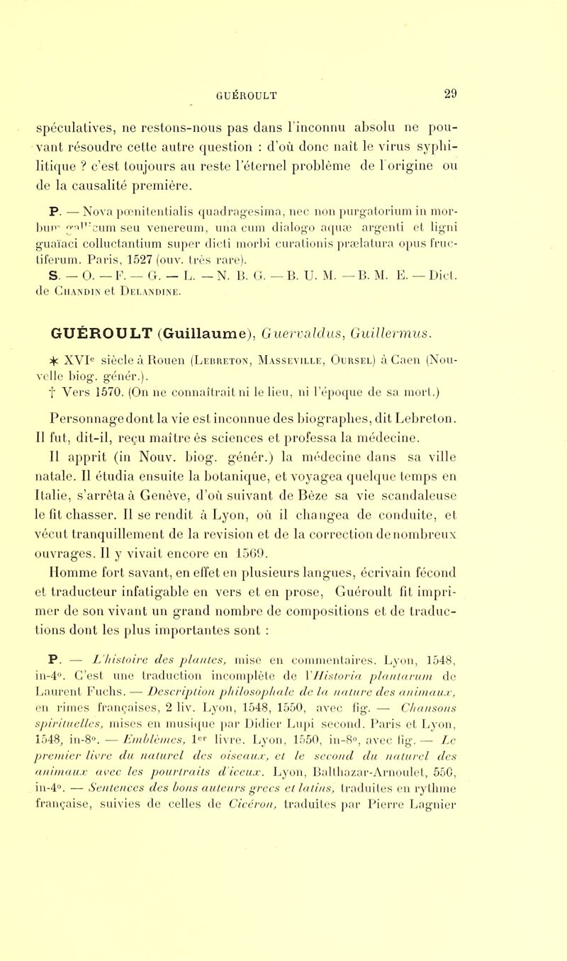 spéculatives, ne restons-nous pas dans l'inconnu absolu ne pou- vant résoudre cette autre question : d'où donc nait le virus syphi- litique ? c'est toujours au reste l'éternel problème de l'origine ou de la causalité première. P. —Nova pœnitentialis quadragesima, nec non purgatorium in mor- burr jw»T:eum seu venereum, una cum dialogo aquœ argenti et ligni guaïaci colluctantium super dicti morbi curationis praelatura opus fruc- tiferum. Paris, 1527 (ouv. très rare). S. — 0. — F. — G. — L. — N. B. G. — B. U. M. — B. M. E. — Dict. de Ghandin et Delandine. GUÉROULT (Guillaume), Guervaldus, Guillermus. % XVIe siècle à Rouen (Lebreton, Masseville, Oursel) à Caen (Nou- velle biog. génér.). f Vers 1570. (On ne connaîtrait ni le lieu, ni l'époque de sa moii.) Personnage dont la vie est inconnue des biographes, dit Lebreton. Il fut, dit-il, reçu maître ès sciences et professa la médecine. Il apprit (in Nouv. biog. génér.) la médecine dans sa ville natale. Il étudia ensuite la botanique, et voyagea quelque temps en Italie, s'arrêta à Genève, d'où suivant de Bèze sa vie scandaleuse le fit chasser. Il se rendit à Lyon, où il changea de conduite, et vécut tranquillement de la revision et de la correction de nombreux ouvrages. Il y vivait encore en 1569. Homme fort savant, en effet en plusieurs langues, écrivain fécond et traducteur infatigable en vers et en prose, Guéroult fit impri- mer de son vivant un grand nombre de compositions et de traduc- tions dont les plus importantes sont : P. — L'histoire des plantes, mise en commentaires. Lyon, 1548, in-4°. C'est une traduction incomplète de YHistoria plantarum du Laurent Fuchs. — Description philosophale de la nature des animaux, en rimes françaises, 2 liv. Lyon, 1548, 1550, avec fig. — Chansons spirituelles, mises en musique par Didier Lupi second. Paris et Lyon, 1548, in-8°. — Emblèmes, 1er livre. Lyon, 1550, in-8°, avec fig.— Le premier livre du naturel des oiseaux, et le second du naturel des animaux avec les pouriraits d'iceux. Lyon, Balthazar-Arnoulel, 550, iii-4°. —■ Sentences des bons auteurs grecs et latins, traduites en rythme française, suivies de celles de Ciccrou, traduites par Pierre Lagnier