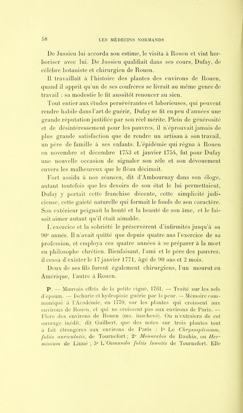 Ue Jussieu lui accorda son estime, le visita à Rouen et vint her- boriser avec lui. De Jussieu qualifiait dans ses cours, Dufay, de célèbre botaniste et chirurgien de Rouen. Il travaillait à l'histoire des plantes des environs de Rouen, quand il apprit qu'un de ses confrères se livrait au même genre de travail : sa modestie le fit aussitôt renoncer au sien. Tout entier aux études persévérantes et laborieuses, qui peuvent rendre habile dans l'art de guérir, Dufay se fit en peu d'années une grande réputation justifiée par son réel mérite. Plein de générosité et de désintéressement pour les pauvres, il n'éprouvait jamais de plus grande satisfaction que de rendre un artisan à son travail, un père de famille à ses enfants. L'épidémie qui régna à Rouen en novembre et décembre 1753 et janvier 1754, fut pour Dufay une nouvelle occasion de signaler son zèle et son dévouement envers les malheureux que le fléau décimait. Fort assidu à nos séances, dit d'Ambournay dans son éloge, autant toutefois que les devoirs de son état le lui permettaient, Dufay y portait cette franchise décente, cette simplicité judi- cieuse, cette gaieté naturelle qui formait le fonds de son caractère. Son extérieur peignait la bonté et la beauté de son âme, et le fai- sait aimer autant qu'il était aimable. L'exercice et la sobriété le préservèrent d'infirmités jusqu'à sa 90e année. Il n'avait quitté que depuis quatre ans l'exercice de sa profession, et employa ces quatre années à se préparer à la mort en philosophe chrétien. Bienfaisant, l'ami et le père des pauvres, il cessa d'exister le 17 janvier 1771, âgé de 90 ans et 2 mois. Deux de ses fils furent également chirurgiens, l'un mourut en Amérique, l'autre à Rouen. P. — Mauvais effets de la petite ciguë, 1761. — Traité sur les sels d'epsum. — Ischurie ethydropisie guérie par la peur. — Mémoire com- muniqué à l'Académie, en 1770, sur les plantes qui croissent aux enviions de Rouen, et qui ne croissent pas aux environs de Paris. — Flore des environs de Rouen (ms. inachevé). On n'extraiera de cet ouvrage inédit, dit Guilbert, que des notes sur trois plantes tout à fait étrangères aux environs de Paris : 1° Le Chrysosplenium, foliis auriculatis, de Tournefort ; 2° Monarchis de Bauhin, ou Her- minium de Linné ; 3° UOsmunda foliis lunatis de Tournefort. Elle