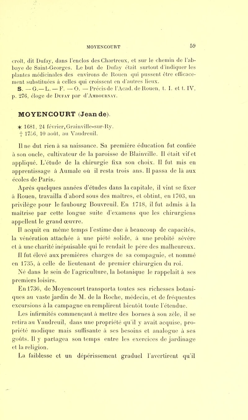 MOYENCOURT croît, dit Dufay, dans l'enclos des Chartreux, et sur le chemin de l'ab- baye de Saint-Georges. Le but de Dufay était surtout d'indiquer les plantes médicinales des environs de Rouen qui pussent être efficace- ment substituées à celles qui croissent en d'autres lieux. S. — G.— L. — F. —0. — Précis de l'Acad. de Rouen, t. I. et t. IV, p. 276, éloge de Dufay par d'AiHBOURNAY. MOYENCOURT (Jean de) * 1681, 24 février,Graiuville-sur-Ry. f 1756, 10 août, au Vaudreuil. Il ne dut rien à sa naissance. Sa première éducation fut conliée à son oncle, cultivateur de la paroisse de Blainville. Il était vif et appliqué. L'étude de la chirurgie fixa son choix. Il fut mis en apprentissage à Aumale où il resta trois ans. Il passa de là aux écoles de Paris. Après quelques années d'études dans la capitale, il vint se fixer à Rouen, travailla d'abord sous des maîtres, et obtint, en 1703, un privilège pour le faubourg Bouvreuil. En 1718, il fut admis à la maîtrise par cette longue suite d'examens que les chirurgiens appellent le grand œuvre. Il acquit en même temps l'estime due à beaucoup de capacités, la vénération attachée à une piété solide, à une probité sévère et à une charité inépuisable qui le rendait le père des malheureux. Il fut élevé aux premières charges de sa compagnie, et nommé en 1735, à celle de lieutenant de premier chirurgien du roi. Né dans le sein de l'agriculture, la botanique le rappelait à ses premiers loisirs. Enl73G, de Moyencourt transporta toutes ses richesses botani- ques au vaste jardin de M. de la Roche, médecin, et de fréquentes excursions à la campagne en remplirent bientôt toute l'étendue. Les infirmités commençant à mettre des bornes à son zèle, il se retira au Vaudreuil, dans une propriété qu'il y avait, acquise, pro- priété modique mais suffisante à ses besoins et analogue à ses goûts. Il y partagea son temps entre les exercices de jardinage et la religion. La faiblesse et un dépérissement graduel l'avertirent qu'il