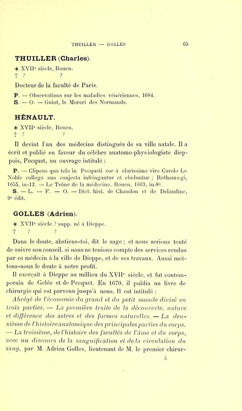 THUILLER (Charles). XVIIe siècle, Rouen. f ? ? Docteur de la faculté de Paris. P. — Observations sur les maladies vénériennes, 1684. S. — 0. — Guiot, le Moreri des Normands. HÉNAULT. >)c XVIIe siècle, Rouen. i* ? ? Il devint l'un des médecins distingués de sa ville natale. Il a écrit et publié en faveur du célèbre anatomo-physiologiste diep- pois, Pecquet, un ouvrage intitulé : P. — Glipeus quo tela in Pecqueti cor à clarissimo viro Garolo Le Noble collega suo conjecta infringantur et eluduntur ; Rothomagi, 1(355, iu-12. — Le Trône de la médecine. Rouen, 1G63, in-8°. S. — L. — F. — 0. — Dict. hist. de Ghaudon et de Delandine, 9e édit. GOLLES (Adrien). ^ XVIIe siècle ? supp. né à Dieppe. t ? ? Dans le doute, abstiens-toi, dit le sage ; et nous serions tenté de suivre son conseil, si nous ne tenions compte des services rendus par ce médecin à la ville de Dieppe, et de ses travaux. Aussi met- tons-nous le doute à notre profit. Il exerçait à Dieppe au millieu du XVIIe siècle, et fut contem- porain de Gelée et de Pecquet. En 1670, il publia un livre de cbirurgie qui est parvenu jusqu'à nous. Il est intitulé : Abrégé de l'économie du grand et du petit monde divisé en trois parties. — La première traite de la découverte, nature et différence des astres et des formes naturelles. — La deu- xième de Vhistoireanatomique des principales par lies du corps. —• La troisième, deVhistoire des facultés de Vâme et du corps, avec un discours de la sanguification et de la circulation du sang, par M. Adrien Golles, lieutenant de M. le premier chirur- 5