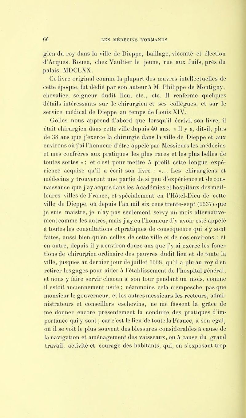 gien du roy dans la ville de Dieppe, baillage, vicomté et élection d'Arqués. Rouen, chez Vaultier le jeune, rue aux Juifs, près du palais. MDCLXX. Ce livre original comme la plupart des œuvres intellectuelles de cette époque, fut dédié par son auteur à M. Philippe de Montigny, chevalier, seigneur dudit lieu, etc., etc. Il renferme quelques détails intéressants sur le chirurgien et ses collègues, et sur le service médical de Dieppe au temps de Louis XIV. Colles nous apprend d'abord que lorsqu'il écrivit son livre, il était chirurgien dans cette ville depuis 40 ans. « Il y a, dit-il, plus de 38 ans que j'exerce la chirurgie dans la ville de Dieppe et aux environs où j'ai l'honneur d'être appelé par Messieurs les médecins et mes confrères aux pratiques les plus rares et les plus belles de toutes sortes » ; et c'est pour mettre à profit cette longue expé- rience acquise qu'il a écrit son livre : «... Les chirurgiens et médecins y trouveront une partie de si peu d'expérience et de con- naissance que j'ay acquis dans les Académies ethospitaux des meil- leures villes de France, et spécialement en l'Hôtel-Dieu de cette ville de Dieppe, où depuis l'an mil six cens trente-sept (1637) que je suis maistre, je n'ay pas seulement servy un mois alternative- ment comme les autres, mais j'ay eu l'honneur d'y avoir esté appelé à toutes les consultations et pratiques de conséquence qui s'y sont faites, aussi bien qu'en celles de cette ville et de nos environs : et en outre, depuis il y a environ douze ans que j'y ai exercé les fonc- tions de chirurgien ordinaire des pauvres dudit lieu et de toute la ville, jusques au dernier jour de juillet 1668, qu'il a plu au roy d'en retirer les gages pour aider à l'établissement de l'hospital général, et nous y faire servir chacun à son tour pendant un mois, comme il estoit anciennement usité ; néanmoins cela n'empesche pas que monsieur le gouverneur, et les autres messieurs les recteurs, admi- nistrateurs et conseillers eschevins, ne me fassent la grâce de me donner encore présentement la conduite des pratiques d'im- portance qui y sont ; car c'est le lieu de toute la France, à son égal, où il se voit le plus souvent des blessures considérables à cause de la navigation et aménagement des vaisseaux, ou à cause du grand travail, activité et courage des habitants, qui, en s'exposant trop