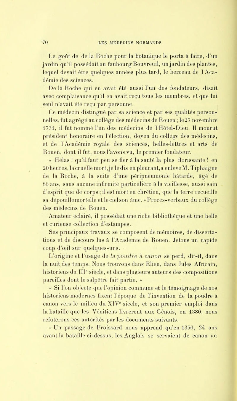 Le goût de de la Roche pour la botanique le porta à faire, d'un jardin qu'il possédait au faubourg Bouvreuil, un jardin des plantes, lequel devait être quelques années plus tard, le berceau de l'Aca- démie des sciences. De la Roche qui en avait été aussi l'un des fondateurs, disait avec complaisance qu'il en avait reçu tous les membres, et que lui seul n'avait été reçu par personne. Ce médecin distingué par sa science et par ses qualités person- nelles, fut agrégé au collège des médecins de Rouen ; le27 novembre 1731, il fut nommé l'un des médecins de l'Hôtel-Dieu. Il mourut président honoraire en l'élection, doyen du collège des médecins, et de l'Académie royale des sciences, bellesdettres et arts de Rouen, dont il fut, nous l'avons vu, le premier fondateur. « Hélas ! qu'il faut peu se fier à la santé la plus florissante ! en 20heures, la cruelle mort, je le dis en pleurant,a enlevé M. Tiphaigne de la Roche, à la suite d'une péripneumonie bâtarde, âgé de 86 ans, sans aucune infirmité particulière à la vieillesse, aussi sain d'esprit que de corps ; il est mort en chrétien, que la terre recueille sa dépouille mortelle et le ciel son âme. » Procès-verbaux du collège des médecins de Rouen. Amateur éclairé, il possédait une riche bibliothèque et une belle et curieuse collection d'estampes. Ses principaux travaux se composent de mémoires, de disserta- tions et de discours lus à l'Académie de Rouen. Jetons un rapide coup d'oeil sur quelques-uns. L'origine et l'usage de la poudre à canon se perd, dit-il, dans la nuit des temps. Nous trouvons dans Elien, dans Jules Africain, historiens du IIIe siècle, et dans plusieurs auteurs des compositions pareilles dont le salpêtre fait partie. » « Si l'on objecte que l'opinion commune et le témoignage de nos historiens modernes fixent l'époque de l'invention de la poudre à canon vers le milieu du XIVe siècle, et son premier emploi dans la bataille que les Vénitiens livrèrent aux Génois, en 1380, nous réfuterons ces autorités parles documents suivants. « Un passage de Froissard nous apprend qu'en 1356, 24 ans avant la bataille ci-dessus, les Anglais se servaient de canon au