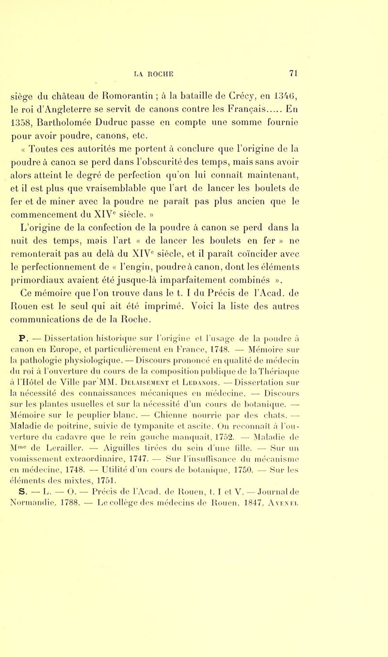 siège du château de Romorantin ; à la bataille de Crécy, en 1346, le roi d'Angleterre se servit de canons contre les Français En 1358, Bartholomée Dudruc passe en compte une somme fournie pour avoir poudre, canons, etc. « Toutes ces autorités me portent à conclure que l'origine de la poudre à canon se perd dans l'obscurité des temps, mais sans avoir alors atteint le degré de perfection qu'on lui connaît maintenant, et il est plus que vraisemblable que l'art de lancer les boulets de fer et de miner avec la poudre ne paraît pas plus ancien que le commencement du XIVe siècle. » L'origine de la confection de la poudre à canon se perd dans la nuit des temps, mais l'art « de lancer les boulets en fer » ne remonterait pas au delà du XIVe siècle, et il paraît coïncider avec le perfectionnement de « l'engin, poudre à canon, dont les éléments primordiaux avaient été jusque-là imparfaitement combinés ». Ce mémoire que l'on trouve dans le t. I du Précis de l'Acad. de Rouen est le seul qui ait été imprimé. Voici la liste des autres communications de de la Roche. P. — Dissertation historique sur l'origine el l'usage «le la poudre à canon en Europe, et particulièrement en Franco, 1748. — Mémoire sur la pathologie physiologique. — Discours prononcé en qualité de médecin du roi à l'ouverture du cours de la composition publique de laThériaque à l'Hôtel de Ville par MM. Delaisiîment et Ledanois. —Dissertation sur la nécessité des connaissances mécaniques en médecine. —• Discours sur les plantes usuelles et sur la nécessité d'un cours de botanique. —■ Mémoire sur le peuplier blanc. — Chienne nourrie par des chats. — Maladie de poitrine, suivie de tympanite et ascite. On reconnaît à l'ou- verture du cadavre que le rein gauche manquait, 1752. — Maladie de M10 de Lerailler. — Aiguilles Urées du sein d'une (ille. — Sur un vomissement extraordinaire, 1747. — Sur l'insuffisance du mécanisme en médecine, 1748. — Utilité d'un cours de botanique, 1750. — Sur les éléments des mixtes, 1751. S. — L. — 0. — Précis de l'Acad. de Rouen, t. I et V. — Journalde Normandie. 1788. — Le collège des médecins de Rouen, 1847, àvenel