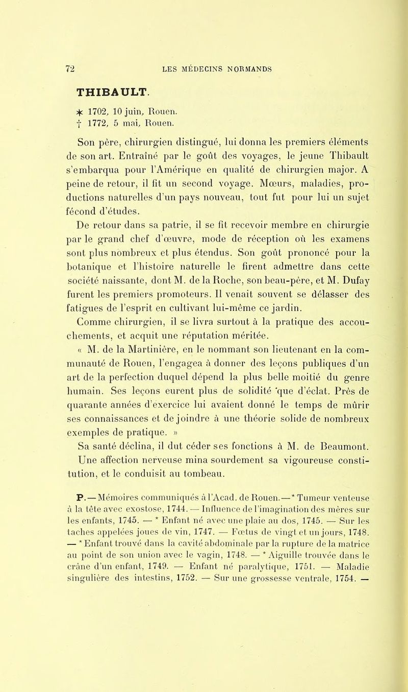 THIBAULT. * 1702, 10 juin, Rouen, f 1772, 5 mai, Rouen. Son père, chirurgien distingué, lui donna les premiers éléments de son art. Entraîné par le goût des voyages, le jeune Thibault s'embarqua pour l'Amérique en qualité de chirurgien major. A peine de retour, il fit un second voyage. Mœurs, maladies, pro- ductions naturelles d'un pays nouveau, tout fut pour lui un sujet fécond d'études. De retour dans sa patrie, il se fit recevoir membre en chirurgie par le grand chef d'œuvre, mode de réception où les examens sont plus nombreux et plus étendus. Son goût prononcé pour la botanique et l'histoire naturelle le firent admettre dans cette société naissante, dont M. de la Roche, son beau-père, et M. Dufay furent les premiers promoteurs. Il venait souvent se délasser des fatigues de l'esprit en cultivant lui-même ce jardin. Comme chirurgien, il se livra surtout à la pratique des accou- chements, et acquit une réputation méritée. « M. de la Martinière, en le nommant son lieutenant en la com- munauté de Rouen, l'engagea à donner des leçons publiques d'un art de la perfection duquel dépend la plus belle moitié du genre humain. Ses leçons eurent plus de solidité 'que d'éclat. Près de quarante années d'exercice lui avaient donné le temps de mûrir ses connaissances et de joindre à une théorie solide de nombreux exemples de pratique. » Sa santé déclina, il dut céder ses fonctions à M. de Beaumont. Une affection nerveuse mina sourdement sa vigoureuse consti- tution, et le conduisit au tombeau. P. — Mémoires communiqués àl'Acad. de Rouen.—* Tumeur venteuse à la tête avec exostose, 1744. — Influence de l'imagination des mères sur les enfants, 1745. — * Enfant né avec une plaie au dos, 1745. — Sur les taches appelées joues de vin, 1747. — Fœtus de vingt et un jours, 1748. — * Enfant trouvé dans la cavité abdominale par la rupture de la matrice au point de son union avec le vagin, 1748. — * Aiguille trouvée dans le crâne d'un enfant, 1749. — Enfant né paralytique, 1751. — Maladie singulière des intestins, 1752. — Sur une grossesse ventrale, 1754. —
