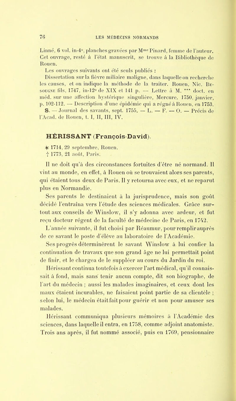 Linné, 6 vol. in-4°, planches gravées par Mme Pinard, femme de l'auteur. Cet ouvrage, resté à l'état manuscrit, se trouve à la Bibliothèque de Rouen. Les ouvrages suivants ont été seuls publiés : Dissertation sur la fièvre miliaire maligne, dans laquelle on recherche les causes, et on indique la méthode de la traiter. Rouen, Nie. Be- sougne fils, 1747, in-12° de XIX et 141 p. — Lettre à M. *** doct. en méd. sur une affection hystérique singulière, Mercure, 1750, janvier, p. 102-112. — Description d'une épidémie qui a régné à Rouen, en 1753. S. — Journal des savants, sept. 1755. — L. — F. — 0. — Précis de l'Acad. de Rouen, t. I, II, III, IV. HÉRISSANT (François-David). ^ 1714, 29 septembre, Rouen, f 1773, 21 août, Paris. Il ne doit qu'à des circonstances fortuites d'être né normand. 11 vint au monde, en effet, à Rouen où se trouvaient alors ses parents, qui étaient tous deux de Paris. Il y retourna avec eux, et ne reparut plus en Normandie. Ses parents le destinaient à la jurisprudence, mais son goût décidé l'entraîna vers l'étude des sciences médicales. Grâce sur- tout aux conseils de Winslow, il s'y adonna avec ardeur, et fut reçu docteur régent de la faculté de médecine de Paris, en 1742. L'année suivante, il fut choisi par Réaumur, pour remplir auprès de ce savant le poste d'élève au laboratoire de l'Académie. Ses progrès déterminèrent le savant Winslow à lui confier la continuation de travaux que son grand âge ne lui permettait point de finir, et le chargea de le suppléer au cours du Jardin du roi. Hérissant continua toutefois à exercer l'art médical, qu'il connais- sait à fond, mais sans tenir aucun compte, dit son biographe, de l'art du médecin ; aussi les malades imaginaires, et ceux dont les maux étaient incurables, ne faisaient point partie de sa clientèle ; selon lui, le médecin était fait pour guérir et non pour amuser ses malades. Hérissant communiqua plusieurs mémoires à l'Académie des sciences, dans laquelle il entra, en 1758, comme adjoint anatomiste. Trois ans après, il fut nommé associé, puis en 1769, pensionnaire