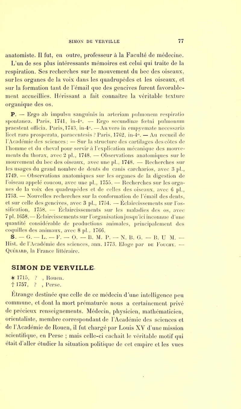 anatomiste. Il fut, en outre, professeur à la Faculté cle médecine. L'un de ses plus intéressants mémoires est celui qui traite de la respiration. Ses recherches sur le mouvement du bec des oiseaux, sur les organes de la voix dans les quadrupèdes et les oiseaux, et sur la formation tant de l'émail que des gencives furent favorable- ment accueillies. Hérissant a fait connaître la véritable texture organique des os. P. — Ergo ab impulsa sanguinis in arteriam pulmonem respiratio spontanea. Paris, 1741, in-4°. — Ergo secundina; fœtni pulmonum praestent officia. Paris, 1743, in-4°. —Anvero in empyemate necessaria licet raro prosperata, paracentesis ? Paris, 1762, in-4°. — An recueil de l'Académie des sciences : — Sur la structure des cartilages des côtes de l'homme et du cheval pour servir à l'explication mécanique des mouve- ments du thorax, avec 2 pl., 1748. — Observations anatomiques sur le mouvement du bec des oiseaux, avec une pl., 1748. — Recherches sur les usages du grand nombre de dents du canis carcharios, avec 3 pl., 1749. •— Observations anatomiques sur les organes de la digestion de l'oiseau appelé coucou, avec une pl., 1755. — Recherches sur les orga- nes de la voix des quadrupèdes et de celles des oiseaux, avec 6 pl., 1753. — Nouvelles recherches sur la conformation de l'émail des dents, et sur celle des gencives, avec 3 pl., 1754. — Éclaircissements sur l'os- sification, 1758. — Eclaircissements sur les maladies des os, avec. 7 pl. 1658. — Eclaircissements sur l'organisation jusqu'ici inconnue d'une quantité considérable de productions animales, principalement des coquilles des animaux, avec 8 pl.. 1766. S. — G. — L. — F. — 0. — B. M. P. — N. B. G. — B. U M. — Ilist. de l'Académie des sciences, ann. 1773. Eloge par de Fouciiy. — Quiîrard, la France littéraire. SIMON DE VERVILLE % 1715, ? , Rouen, f 1757, ? , Perse. Etrange destinée que celle de ce médecin d'une intelligence peu commune, et dont la mort prématurée nous a certainement privé de précieux renseignements. Médecin, physicien, mathématicien, orientaliste, membre correspondant de l'Académie des sciences et de l'Académie de Rouen, il fut chargé par Louis XV d'une mission scientifique, en Perse ; mais celle-ci cachait le véritable motif qui était d'aller étudier la situation politique de cet empire et les vues