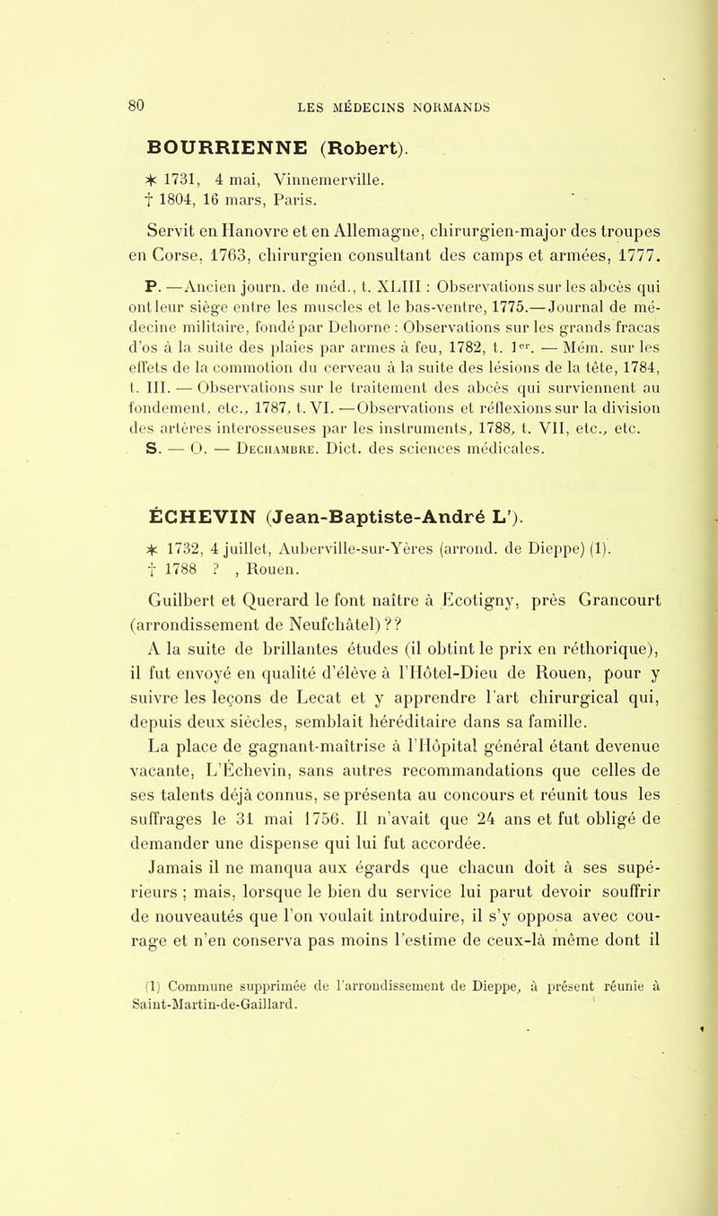 BOURRIENNE (Robert). % 1731, 4 mai, Vinnemerville. f 1804, 16 mars, Paris. Servit en Hanovre et en Allemagne, chirurgien-major des troupes en Corse, 1763, chirurgien consultant des camps et armées, 1777. P. —Ancien journ. de méd., t. XLIII : Observations sur les abcès qui ont leur siège entre les muscles et le bas-ventre, 1775.— Journal de mé- decine militaire, fondé par Dehorne : Observations sur les grands fracas d'os à la suite des plaies par armes à feu, 1782, t. 1er. — Mém. sur les effets de la commotion du cerveau à la suite des lésions de la tète, 1784, t. III. ■— Observations sur le traitement des abcès qui surviennent au fondement, etc., 1787, t. VI. —Observations et réflexions sur la division des artères interosseuses par les instruments, 1788, t. VII, etc., etc. S. —■ 0. — Dechambre. Dict. des sciences médicales. ÉCHEVIN (Jean-Baptiste-André L') ^ 1732, 4 juillet, Auberville-sur-Yères (arrond. de Dieppe) (1). f 1788 ? , Rouen. Guilbert et Querard le font naître à Ecotigny, près Grancourt (arrondissement de Neufchâtel) ? ? A la suite de brillantes études (il obtint le prix en réthorique), il fut envoyé en qualité d'élève à l'Hôtel-Dieu de Rouen, pour y suivre les leçons de Lecat et y apprendre l'art chirurgical qui, depuis deux siècles, semblait héréditaire dans sa famille. La place de gagnant-maîtrise à l'Hôpital général étant devenue vacante, L'Echevin, sans autres recommandations que celles de ses talents déjà connus, se présenta au concours et réunit tous les suffrages le 31 mai 1756. Il n'avait que 24 ans et fut obligé de demander une dispense qui lui fut accordée. Jamais il ne manqua aux égards que chacun doit à ses supé- rieurs ; mais, lorsque le bien du service lui parut devoir souffrir de nouveautés que l'on voulait introduire, il s'y opposa avec cou- rage et n'en conserva pas moins l'estime de ceux-là même dont il (1) Commune supprimée de l'arrondissement de Dieppe, à présent réunie à Saint-Martin-de-Gaillard.