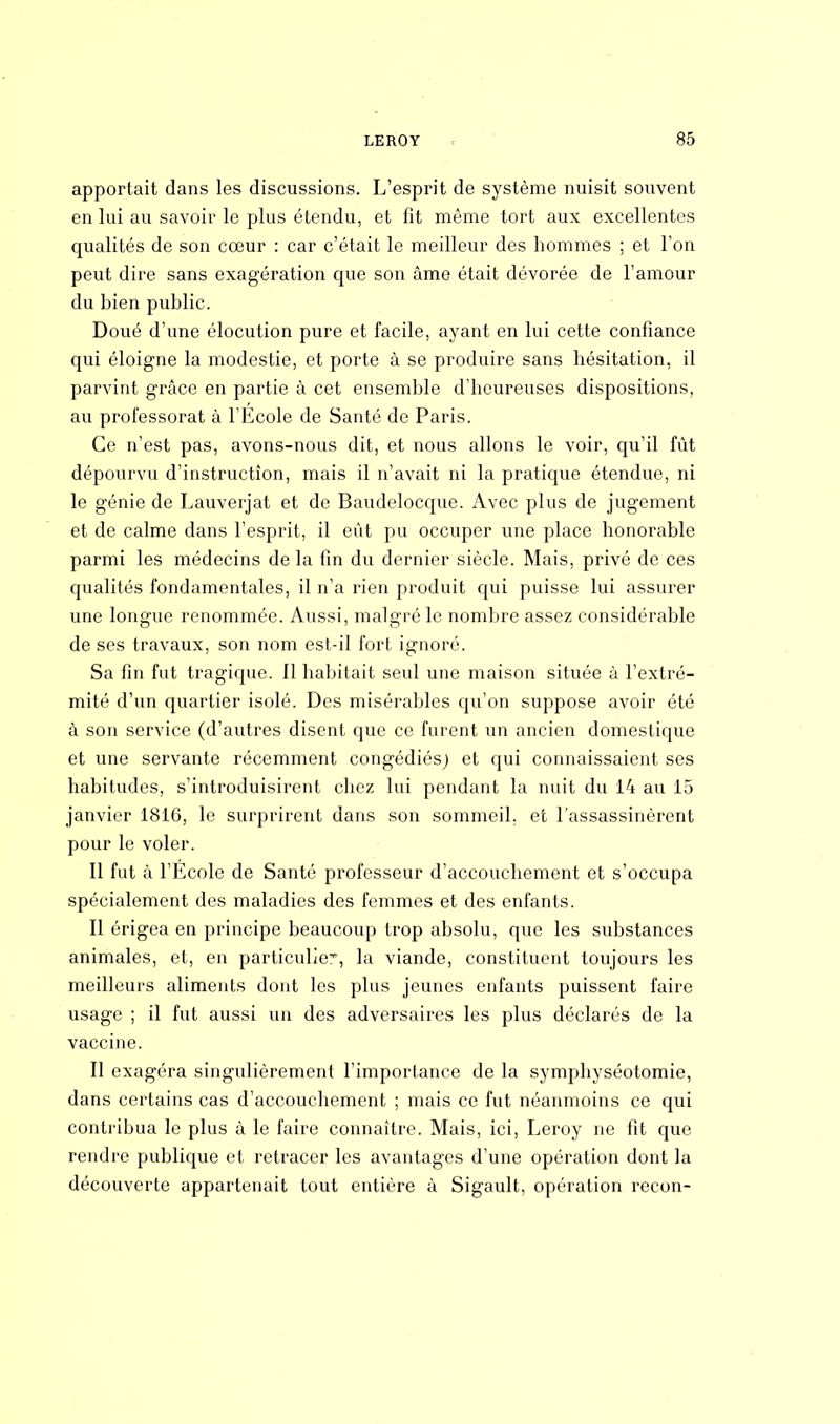apportait dans les discussions. L'esprit de système nuisit souvent en lui au savoir le plus étendu, et fit même tort aux excellentes qualités de son cœur : car c'était le meilleur des hommes ; et l'on peut dire sans exagération que son àme était dévorée de l'amour du bien public. Doué d'une élocution pure et facile, ayant en lui cette confiance qui éloigne la modestie, et porte à se produire sans hésitation, il parvint grâce en partie à cet ensemble d'heureuses dispositions, au professorat à l'École de Santé de Paris. Ce n'est pas, avons-nous dit, et nous allons le voir, qu'il fût dépourvu d'instruction, mais il n'avait ni la pratique étendue, ni le génie de Lauverjat et de Baudelocque. Avec plus de jugement et de calme dans l'esprit, il eût pu occuper une place honorable parmi les médecins de la fin du dernier siècle. Mais, privé de ces qualités fondamentales, il n'a rien produit qui puisse lui assurer une longue renommée. Aussi, malgré le nombre assez considérable de ses travaux, son nom est-il fort ignoré. Sa fin fut tragique. 11 habitait seul une maison située à l'extré- mité d'un quartier isolé. Des misérables qu'on suppose avoir été à son service (d'autres disent que ce furent un ancien domestique et une servante récemment congédiés; et qui connaissaient ses habitudes, s'introduisirent chez lui pendant la nuit du 14 au 15 janvier 1816, le surprirent dans son sommeil, et l'assassinèrent pour le voler. Il fut à l'Ecole de Santé professeur d'accouchement et s'occupa spécialement des maladies des femmes et des enfants. Il érigea en principe beaucoup trop absolu, que les substances animales, et, en particulier, la viande, constituent toujours les meilleurs aliments dont les plus jeunes enfants puissent faire usage ; il fut aussi un des adversaires les plus déclarés de la vaccine. Il exagéra singulièrement l'importance de la symphyséotomie, dans certains cas d'accouchement ; mais ce fut néanmoins ce qui contribua le plus à le faire connaître. Mais, ici, Leroy ne fit que rendre publique et retracer les avantages d'une opération dont la découverte appartenait tout entière à Sigault, opération recon-