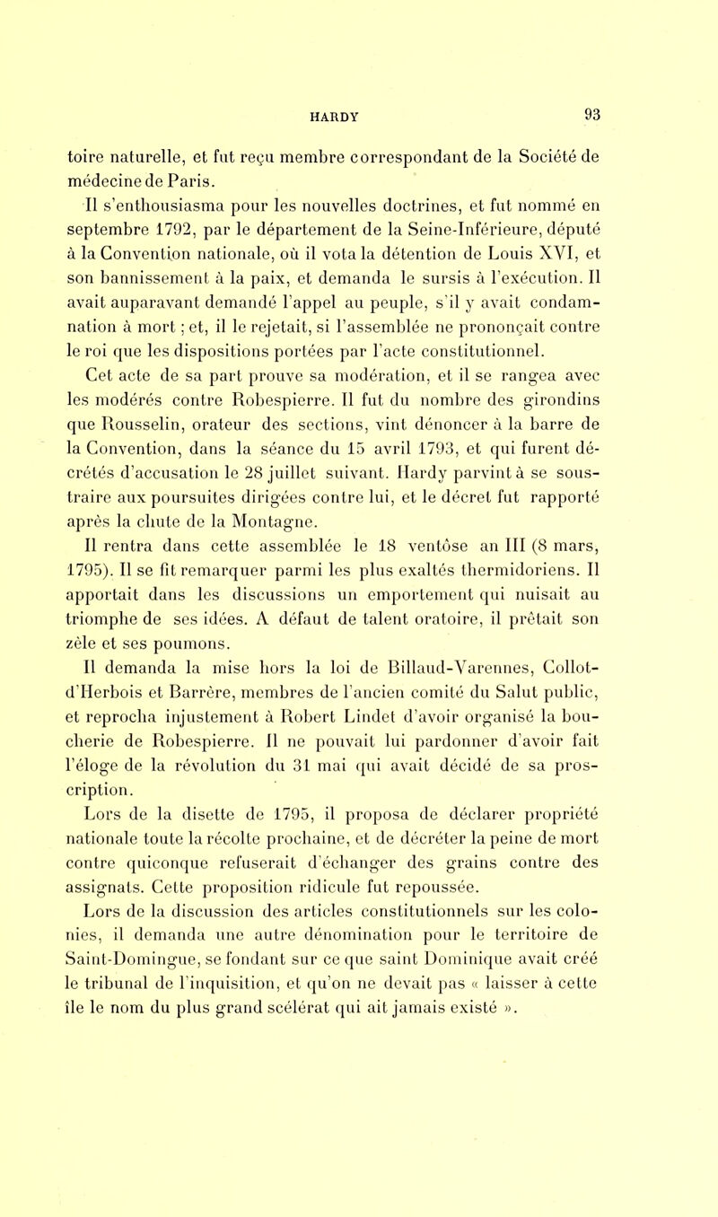 toire naturelle, et fut reçu membre correspondant de la Société de médecine de Paris. Il s'enthousiasma pour les nouvelles doctrines, et fut nommé en septembre 1792, par le département de la Seine-Inférieure, député à la Convention nationale, où il vota la détention de Louis XVI, et son bannissement à la paix, et demanda le sursis à l'exécution. Il avait auparavant demandé l'appel au peuple, s'il y avait condam- nation à mort ; et, il le rejetait, si l'assemblée ne prononçait contre le roi que les dispositions portées par l'acte constitutionnel. Cet acte de sa part prouve sa modération, et il se rangea avec les modérés contre Robespierre. Il fut du nombre des girondins que Rousselin, orateur des sections, vint dénoncer à la barre de la Convention, dans la séance du 15 avril 1793, et qui furent dé- crétés d'accusation le 28 juillet suivant. Hardy parvint à se sous- traire aux poursuites dirigées contre lui, et le décret fut rapporté après la chute de la Montagne. Il rentra dans cette assemblée le 18 ventôse an III (8 mars, 1795). Il se fit remarquer parmi les plus exaltés thermidoriens. Il apportait dans les discussions un emportement qui nuisait au triomphe de ses idées. A défaut de talent oratoire, il prêtait son zèle et ses poumons. Il demanda la mise hors la loi de Billaud-Varennes, Collot- d'Herbois et Barrère, membres de l'ancien comité du Salut public, et reprocha injustement à Robert Lindet d'avoir organisé la bou- cherie de Robespierre. Il ne pouvait lui pardonner d'avoir fait l'éloge de la révolution du 31 mai qui avait décidé de sa pros- cription. Lors de la disette de 1795, il proposa de déclarer propriété nationale toute la récolte prochaine, et de décréter la peine de mort contre quiconque refuserait d'échanger des grains contre des assignats. Cette proposition ridicule fut repoussée. Lors de la discussion des articles constitutionnels sur les colo- nies, il demanda une autre dénomination pour le territoire de Saint-Domingue, se fondant sur ce que saint Dominique avait créé le tribunal de l'inquisition, et qu'on ne devait pas « laisser à cette île le nom du plus grand scélérat qui ait jamais existé ».