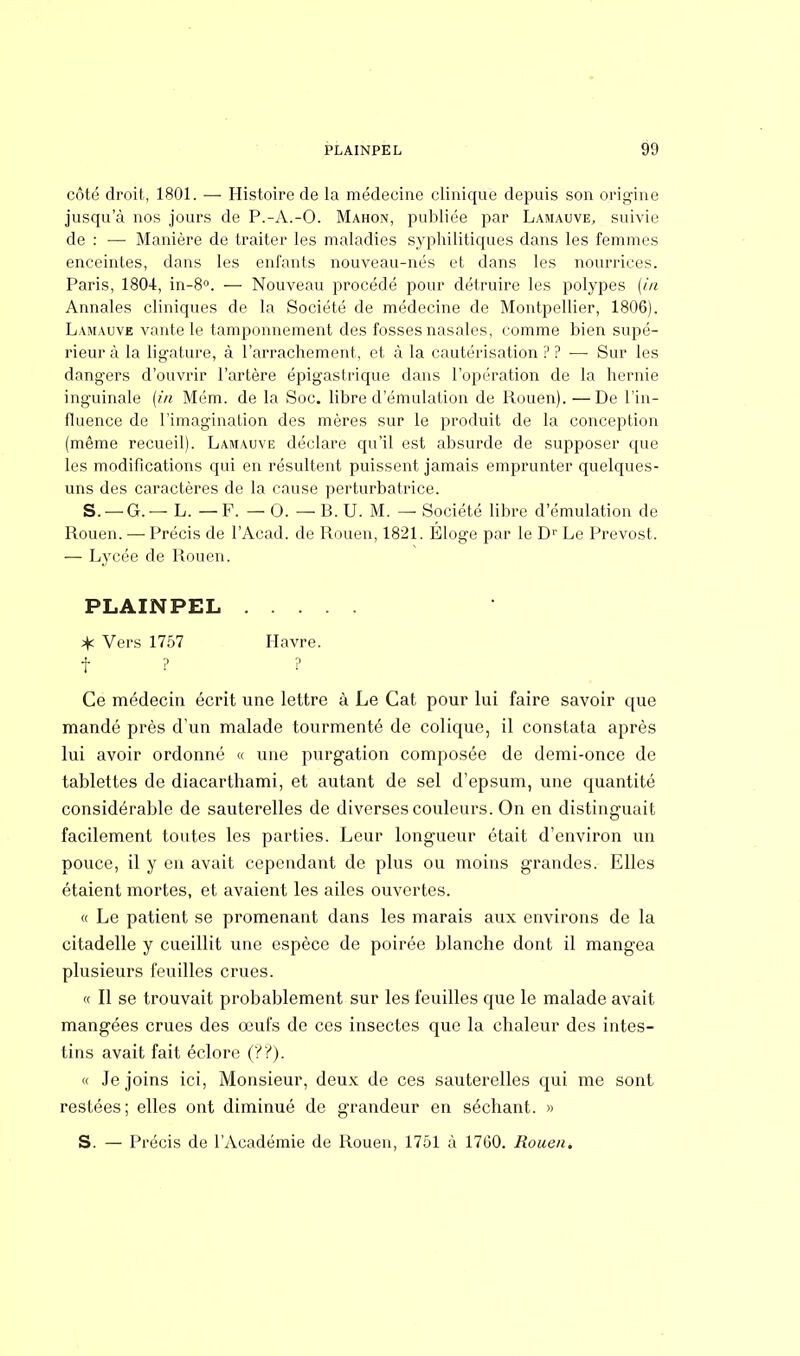 côté droit, 1801. — Histoire de la médecine clinique depuis son origine jusqu'à nos jours de P.-A.-O. Mahon, publiée par Lamauve, suivie de : — Manière de traiter les maladies syphilitiques dans les femmes enceintes, dans les enfants nouveau-nés et dans les nourrices. Paris, 1804, in-8°. — Nouveau procédé pour détruire les polypes (in Annales cliniques de la Société de médecine de Montpellier, 1806). Lamauve vante le tamponnement des fosses nasales, comme bien supé- rieur à la ligature, à l'arrachement, et à la cautérisation?? — Sur les dangers d'ouvrir l'artère épigaslrique dans l'opération de la hernie inguinale (in Mém. de la Soc. libre d'émulation de Rouen). — De l'in- fluence de l'imagination des mères sur le produit de la conception (même recueil). Lamauve déclare qu'il est absurde de supposer que les modifications qui en résultent puissent jamais emprunter quelques- uns des caractères de la cause perturbatrice. S. — G. — L. — F. — 0. — B. U. M. — Société libre d'émulation de Rouen. — Précis de l'Acad. de Rouen, 1821. Éloge par le Dr Le Prévost. — Lycée de Rouen. Ce médecin écrit une lettre à Le Cat pour lui faire savoir que mandé près d'un malade tourmenté de colique, il constata après lui avoir ordonné « une purgation composée de demi-once de tablettes de diacarthami, et autant de sel d'epsum, une quantité considérable de sauterelles de diverses couleurs. On en distinguait facilement toutes les parties. Leur longueur était d'environ un pouce, il y en avait cependant de plus ou moins grandes. Elles étaient mortes, et avaient les ailes ouvertes. « Le patient se promenant dans les marais aux environs de la citadelle y cueillit une espèce de poirée blanche dont il mangea plusieurs feuilles crues. « Il se trouvait probablement sur les feuilles que le malade avait mangées crues des œufs de ces insectes que la chaleur des intes- tins avait fait éclore (??). « Je joins ici, Monsieur, deux de ces sauterelles qui me sont restées; elles ont diminué de grandeur en séchant. » S. — Précis de l'Académie de Rouen, 1751 à 1760. Rouen. PLAINPEL * Vers 1757 f ? Havre. ?