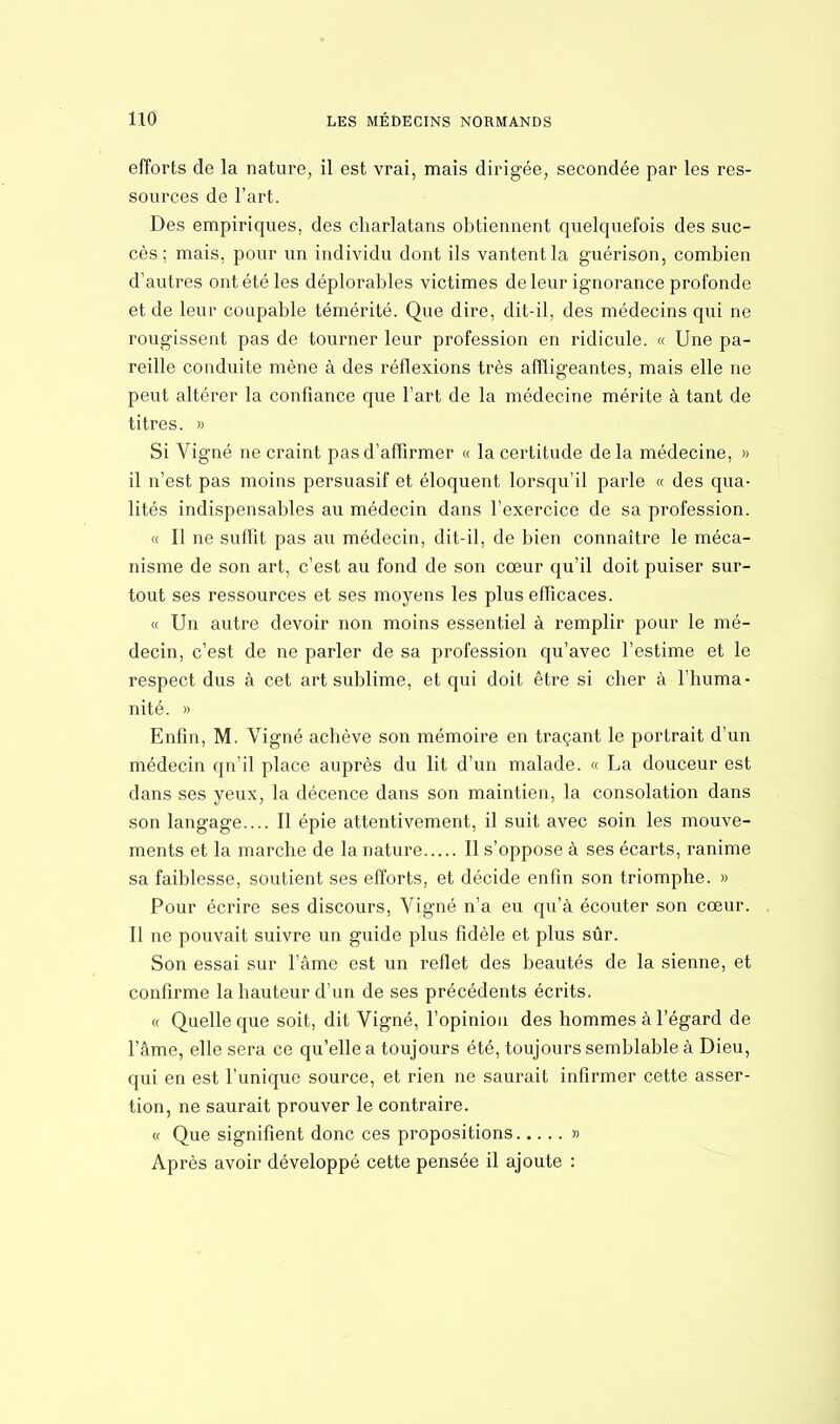efforts de la nature, il est vrai, mais dirigée, secondée par les res- sources de l'art. Des empiriques, des charlatans obtiennent quelquefois des suc- cès ; mais, pour un individu dont ils vantent la guérison, combien d'autres ont été les déplorables victimes de leur ignorance profonde et de leur coupable témérité. Que dire, dit-il, des médecins qui ne rougissent pas de tourner leur profession en ridicule. « Une pa- reille conduite mène à des réflexions très affligeantes, mais elle ne peut altérer la confiance que l'art de la médecine mérite à tant de titres. » Si Vigné ne craint pas d'affirmer « la certitude de la médecine, » il n'est pas moins persuasif et éloquent lorsqu'il parle « des qua- lités indispensables au médecin dans l'exercice de sa profession. « Il ne suffit pas au médecin, dit-il, de bien connaître le méca- nisme de son art, c'est au fond de son cœur qu'il doit puiser sur- tout ses ressources et ses moyens les plus efficaces. « Un autre devoir non moins essentiel à remplir pour le mé- decin, c'est de ne parler de sa profession qu'avec l'estime et le respect dus à cet art sublime, et qui doit être si cher à l'huma- nité. » Enfin, M. Vigné achève son mémoire en traçant le portrait d'un médecin qn'il place auprès du lit d'un malade. « La douceur est dans ses yeux, la décence dans son maintien, la consolation dans son langage.... Il épie attentivement, il suit avec soin les mouve- ments et la marche de la nature Il s'oppose à ses écarts, ranime sa faiblesse, soutient ses efforts, et décide enfin son triomphe. » Pour écrire ses discours, Vigné n'a eu qu'à écouter son coeur. Il ne pouvait suivre un guide plus fidèle et plus sûr. Son essai sur l'âme est un reflet des beautés de la sienne, et confirme la hauteur d'un de ses précédents écrits. « Quelle que soit, dit Vigné, l'opinion des hommes à l'égard de l'âme, elle sera ce qu'elle a toujours été, toujours semblable à Dieu, qui en est l'unique source, et rien ne saurait infirmer cette asser- tion, ne saurait prouver le contraire. « Que signifient donc ces propositions » Après avoir développé cette pensée il ajoute :