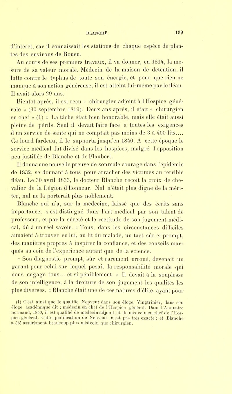 d'intérêt, car il connaissait les stations de chaque espèce de plan- tes des environs de Rouen. Au cours de ses premiers travaux, il va donner, en 1814, la me- sure de sa valeur morale. Médecin de la maison de détention, il lutte contre le typhus de toute son énergie, et pour que rien ne manque à son action généreuse, il est atteint lui-même par le fléau. Il avait alors 29 ans. Bientôt après, il est reçu « chirurgien adjoint à l'Hospice géné- rale » (30 septembre 1819). Deux ans après, il était « chirurgien en chef » (1) « La tâche était bien honorable, mais elle était aussi pleine de périls. Seul il devait faire face à toutes les exigences d'un service de santé qui ne comptait pas moins de 3 à 400 lits.... Ce lourd fardeau, il le supporta jusqu'en 1840. A cette époque le service médical fut divisé dans les hospices, malgré l'opposition peu justifiée de Blanche et de Flaubert. Il donnaune nouvelle preuve de sonmàle courage dans l'épidémie de 1832, se donnant à tous pour arracher des victimes au terrible fléau. Le 30 avril 1833, le docteur Blanche reçoit la croix de che- valier de la Légion d'honneur. Nul n'était plus digne de la méri- ter, nul ne la porterait plus noblement. Blanche qui n'a, sur la médecine, laissé que des écrits sans importance, s'est distingué dans l'art médical par son talent de professeur, et par la sûreté et la rectitude de son jugement médi- cal, dû à un réel savoir. « Tous, dans les circonstances difficiles aimaient à trouver en lui, au lit du malade, un tact sûr et prompt, des manières propres à inspirer la confiance, et des conseils mar- qués au coin de l'expérience autant que de la science. « Son diagnostic prompt, sûr et rarement erroné, devenait un garant pour celui sur lequel pesait la responsabilité morale qui nous engage tous... et si péniblement. » Il devait à la souplesse de son intelligence, à la droiture de son jugement les qualités les plus diverses. « Blanche était une de ces natures d'élite, ayant pour (1) C'est ainsi que le qualifie Nepveur dans son éloge. Vingtrinier, dans son éloge académique dit : médecin en chef de l'Hospice général. Dans l'Annuaire normand, 1850, il est qualifié de médecin adjoint, et de médecin en chef de l'Hos- pice général. Cette qualification de Nepveur n'est pas très exacte; et Blanche a été assurément beaucoup plus médecin que chirurgien.