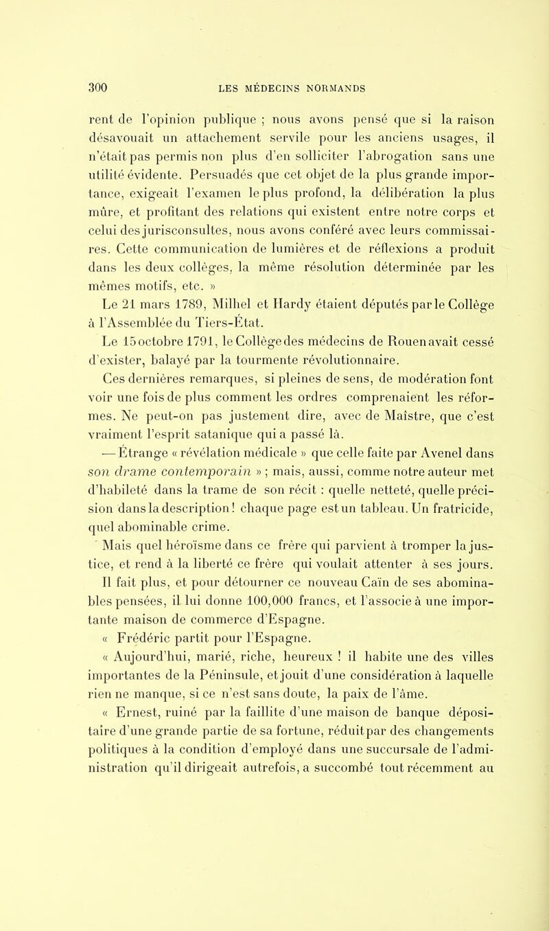 rent de l'opinion publique ; nous avons pensé que si la raison désavouait un attachement servile pour les anciens usages, il n'était pas permis non plus d'en solliciter l'abrogation sans une utilité évidente. Persuadés que cet objet de la plus grande impor- tance, exigeait l'examen le plus profond, la délibération la plus mûre, et profitant des relations qui existent entre notre corps et celui des jurisconsultes, nous avons conféré avec leurs commissai- res. Cette communication de lumières et de réflexions a produit dans les deux collèges, la même résolution déterminée par les mêmes motifs, etc. » Le 21 mars 1789, Milhel et Hardy étaient députés par le Collège à l'Assemblée du Tiers-Etat. Le 15 octobre 1791, le Collège des médecins de Rouen avait cessé d'exister, balayé par la tourmente révolutionnaire. Ces dernières remarques, si pleines de sens, de modération font voir une fois de plus comment les ordres comprenaient les réfor- mes. Ne peut-on pas justement dire, avec de Maîstre, que c'est vraiment l'esprit satanique quia passé là. ■— Étrange « révélation médicale » que celle faite par Avenel dans son drame contemporain » ; mais, aussi, comme notre auteur met d'habileté dans la trame de son récit : quelle netteté, quelle préci- sion dans la description! chaque page est un tableau. Un fratricide, quel abominable crime. Mais quel héroïsme dans ce frère qui parvient à tromper la jus- tice, et rend à la liberté ce frère qui voulait attenter à ses jours. Il fait plus, et pour détourner ce nouveau Caïn de ses abomina- bles pensées, il lui donne 100,000 francs, et l'associe à une impor- tante maison de commerce d'Espagne. « Frédéric partit pour l'Espagne. « Aujourd'hui, marié, riche, heureux ! il habite une des villes importantes de la Péninsule, et jouit d'une considération à laquelle rien ne manque, si ce n'est sans doute, la paix de l'âme. « Ernest, ruiné par la faillite d'une maison de banque déposi- taire d'une grande partie de sa fortune, réduitpar des changements politiques à la condition d'employé dans une succursale de l'admi- nistration qu'il dirigeait autrefois, a succombé tout récemment au