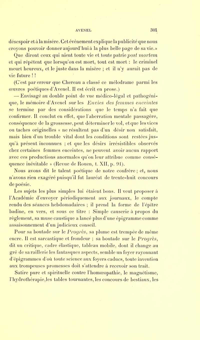 désespoir et à la misère. Cet événement explique la publicité que nous croyons pouvoir donner aujourd'hui à la plus belle page de sa vie.» Que diront ceux qui nient toute vie et toute patrie post mortem et qui répètent que lorsqu'on est mort, tout est mort : le criminel meurt heureux, et le juste dans la misère ; et il n'y aurait pas de vie future ! ! (C'est par erreur que Chereau a classé ce mélodrame parmi les œuvres poétiques d'Avenel. Il est écrit en prose.) —■ Envisagé au double point de vue médico-légal et pathogéni- que, le mémoire d'Avenel sur les Envies des femmes enceintes se termine par des considérations que le temps n'a fait que confirmer. Il conclut en effet, que l'aberration mentale passagère, conséquence de la grossesse, peut déterminer le vol, etque les vices ou taches originelles « ne résultent pas d'un désir non satisfait, mais bien d'un trouble vital dont les conditions sont restées jus- qu'à présent inconnues ; et que les désirs irrésistibles observés chez certaines femmes enceintes, ne peuvent avoir aucun rapport avec ces productions anormales qu'on leur attribue comme consé- quence inévitable » (Revue de Rouen, t. XII, p. 91). Nous avons dit le talent poétique de notre confrère ; et, nous n'avons rien exagéré puisqu'il fut lauréat de trente-huit concours de poésie. Les sujets les plus simples lui étaient bons. 11 veut proposer à l'Académie d'envoyer périodiquement aux journaux, le compte rendu des séances hebdomadaires ; il prend la forme de l'épître badine, en vers, et sous ce titre : Simple causerie à propos du règlement, sa muse caustique a lancé plus d'une épigramme comme assaisonnement d'un judicieux conseil. Pour sa boutade sur le Progrès, sa plume est trempée de même encre. Il est sarcastique et frondeur ; sa boutade sur le Progrès, dit un critique, cadre élastique, tableau mobile, dont il change au gré de sa raillerie les fantasques aspects, semble un foyer rayonnant d'épigrammes d'où toute science aux foyers caducs^ toute invention aux trompeuses promesses doit s'attendre à recevoir son trait. Satire pure et spirituelle contre l'homoeopathie, le magnétisme, l'hydrothérapie,les tables tournantes, les concours de bestiaux, les