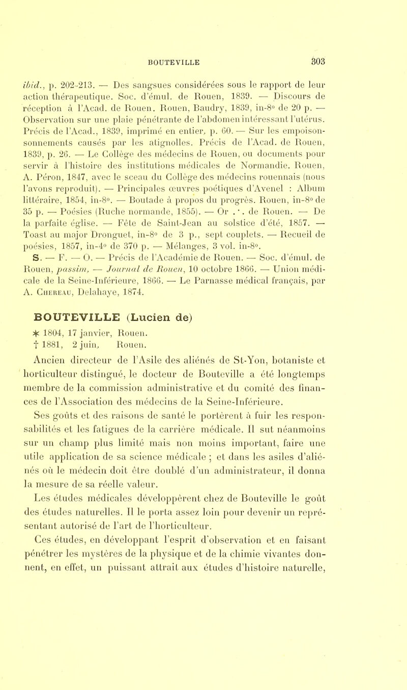 ibid., p. 202-213. — Des sangsues considérées sous le rapport de leur action thérapeutique. Soc. d'émul. de Rouen, 1839. — Discours de réception à l'Acad. de Rouen. Rouen, Baudry, 1839, in-8° de 20 p. — Observation sur une plaie pénétrante de l'abdomen intéressant l'utérus. Précis de l'Acad., 1839, imprimé en entier, p. 60. — Sur les empoison- sonnements causés par les atignolles. Précis de l'Acad. de Rouen, 1839, p. 26. — Le Collège des médecins de Rouen, ou documents pour servir à l'histoire des institutions médicales de Normandie. Rouen, A. Pérou, 1847, avec le sceau du Collège des médecins rouennais (nous l'avons reproduit). — Principales œuvres poétiques d'Avenel : Album littéraire, 1854, in-8°. — Boutade à propos du progrès. Rouen, in-8° de 35 p. — Poésies (Ruche normande, 1855). — Or . •. de Rouen. — De la parfaite église. — Fête de Saint-Jean au solstice d'été, 1857. — Toast au major Dronguet, in-8° de 3 p., sept couplets. — Recueil de poésies, 1857, in-4° de 370 p. — Mélanges, 3 vol. in-8°. S. — F. — O. — Précis de l'Académie de Rouen. — Soc. d'émul. de Rouen, passim, ■— Journal de Rouen, 10 octobre 1866. — Union médi- cale de la Seine-Inférieure, 1866. — Le Parnasse médical français, par A. Ciiereau, Delahaye, 1874. BOUTEVILLE (Lucien de) ^ 1804, 17 janvier, Rouen, f 1881, 2 juin, Rouen. Ancien directeur de l'Asile des aliénés de St-Yon, botaniste et horticulteur distingué, le docteur de Bouteville a été longtemps membre de la commission administrative et du comité des finan- ces de l'Association des médecins de la Seine-Inférieure. Ses goûts et des raisons de santé le portèrent à fuir les respon- sabilités et les fatigues de la carrière médicale. Il sut néanmoins sur un champ plus limité mais non moins important, faire une utile application de sa science médicale ; et dans les asiles d'alié- nés où le médecin doit être doublé d'un administrateur, il donna la mesure de sa réelle valeur. Les études médicales développèrent chez de Bouteville le goût des études naturelles. Il le porta assez loin pour devenir un repré- sentant autorisé de l'art de l'horticulteur. Ces études, en développant l'esprit d'observation et eu faisant pénétrer les mystères de la physique et de la chimie vivantes don- nent, en effet, un puissant attrait aux études d'histoire naturelle,