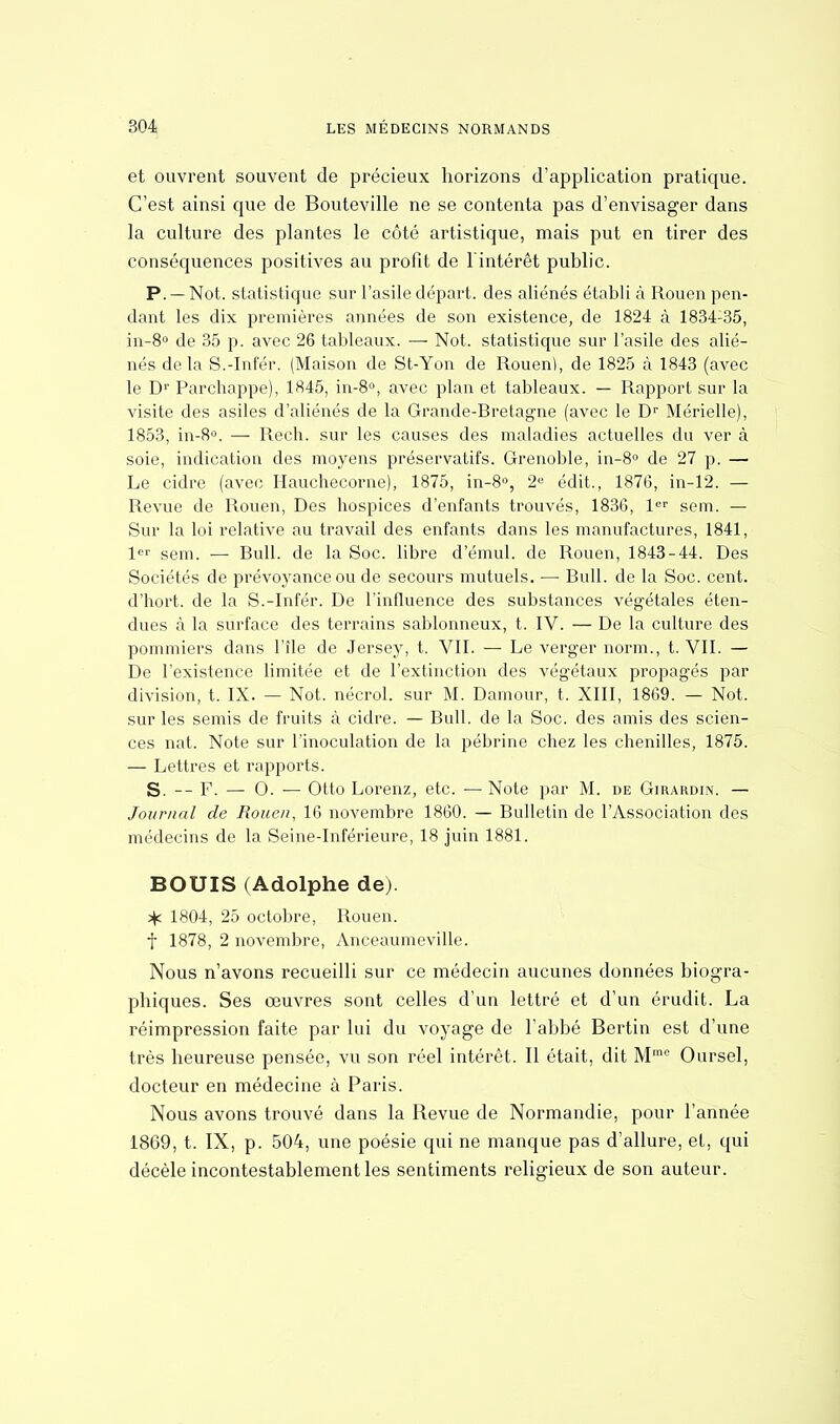 et ouvrent souvent de précieux horizons d'application pratique. C'est ainsi que de Bouteville ne se contenta pas d'envisager dans la culture des plantes le côté artistique, mais put en tirer des conséquences positives au profit de l'intérêt public. P. — Not. statistique sur l'asile départ, des aliénés établi à Rouen pen- dant les dix premières années de son existence, de 1824 à 1834-35, in-8° de 35 p. avec 26 tableaux. — Not. statistique sur l'asile des alié- nés delà S.-Infér. (Maison de St-Yon de Rouen), de 1825 à 1843 (avec le Dr Parchappe), 1845, in-8°, avec plan et tableaux. — Rapport sur la visite des asiles d'aliénés de la Grande-Bretagne (avec le Dr Mérielle), 1853, in-8°. — Rech. sur les causes des maladies actuelles du ver à soie, indication des moyens préservatifs. Grenoble, in-8° de 27 p. — Le cidre (avec Hauchecorne), 1875, in-8°, 2° édit., 1876, in-12. — Revue de Rouen, Des hospices d'enfants trouvés, 1836, 1er sem. — Sur la loi relative au travail des enfants dans les manufactures, 1841, 1er sem. — Bull, de la Soc. libre d'émul. de Rouen, 1843-44. Des Sociétés de prévoyance ou de secours mutuels. — Bull, de la Soc. cent, d'hort. de la S.-Infér. De l'influence des substances végétales éten- dues à la surface des terrains sablonneux, t. IV. — De la culture des pommiers dans l'île de Jersey, t. VII. — Le verger norm., t. VII. — De l'existence limitée et de l'extinction des végétaux propagés par division, t. IX. — Not. nécrol. sur M. Damour, t. XIII, 1869. — Not. sur les semis de fruits à cidre. — Bull, de la Soc. des amis des scien- ces nat. Note sur l'inoculation de la pébrine chez les chenilles, 1875. — Lettres et rapports. S. -- F. — 0. — Otto Lorenz, etc. — Note par M. de Girardin. — Journal de Rouen, 16 novembre 1860. — Bulletin de l'Association des médecins de la Seine-Inférieure, 18 juin 1881. BOUIS (Adolphe de). ^ 1804, 25 octobre, Rouen. f 1878, 2 novembre, Anceaumeville. Nous n'avons recueilli sur ce médecin aucunes données biogra- phiques. Ses œuvres sont celles d'un lettré et d'un érudit. La réimpression faite par lui du voyage de l'abbé Bertin est d'une très heureuse pensée, vu son réel intérêt. Il était, dit M,nc Oursel, docteur en médecine à Paris. Nous avons trouvé dans la Revue de Normandie, pour l'année 1869, t. IX, p. 504, une poésie qui ne manque pas d'allure, et, qui décèle incontestablement les sentiments religieux de son auteur.