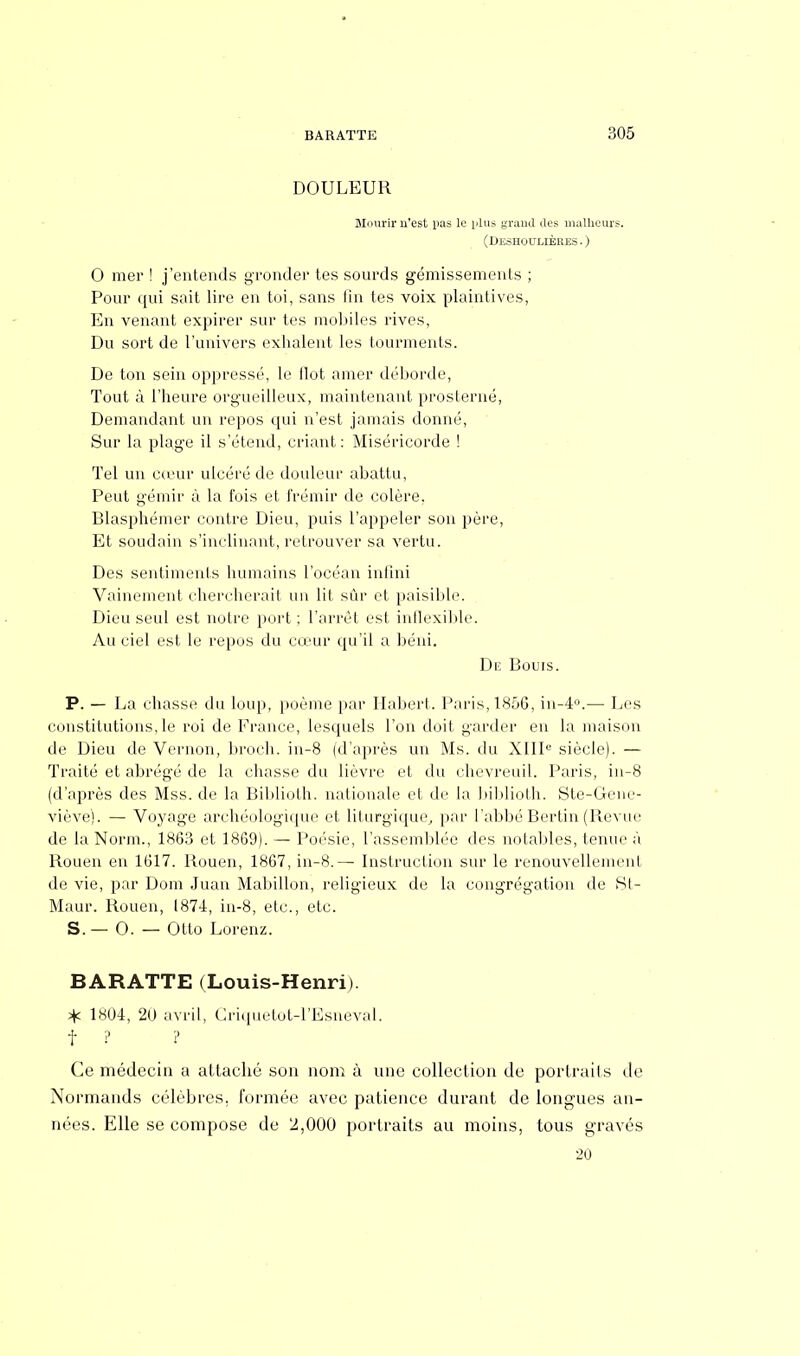 DOULEUR Mourir n'est.pas le plus grand des malheurs. (Deshoclières.) 0 mer ! j'entends gronder tes sourds gémissements ; Pour qui sait lire en toi, sans fin tes voix plaintives, En venant expirer sur tes mobiles rives, Du sort de l'univers exhalent les tourments. De ton sein oppressé, le ilot amer déborde, Tout à l'heure orgueilleux, maintenant prosterné, Demandant un repos qui n'est jamais donné, Sur la plage il s'étend, criant: Miséricorde ! Tel un cœur ulcéré de douleur abattu, Peut gémir à la fois et frémir de colère, Blasphémer contre Dieu, puis l'appeler son père, Et soudain s'inclinant, retrouver sa vertu. Des sentiments humains l'océan infini Vainement chercherait un lit sûr et paisible. Dieu seul est notre port ; l'arrêt est inflexible. Au ciel est le repos du cœur qu'il a béni. Did Bouis. P. — La chasse du loup, poème par Habert. Paris, 1856, in-4°.— Les constitutions, le roi de France, lesquels l'on doit garder en la maison de Dieu de Vernon, broch. in-8 (d'après un Ms. du XIIIe siècle). — Traité et abrégé de la chasse du lièvre et du chevreuil. Paris, in-8 (d'après des Mss. de la Biblioth. nationale et de la biblioth. Ste-Gene- viève). — Voyage archéologique et liturgique, par l'abbé Bertin (Revue de la Norm., 1863 et 1869). — Poésie, l'assemblée des notables, tenue à Rouen eu 1617. Rouen, 1867, in-8.— Instruction sur le renouvellement de vie, par Dom Juan Mabillon, religieux de la congrégation de St- Maur. Rouen, 1874, in-8, etc., etc. S. — 0. — Otto Lorenz. BARATTE (Louis-Henri). % 1804, 20 avril, Criquetot-l'Esneval. f ? ? Ce médecin a attaché son nom à une collection de portraits de Normands célèbres, formée avec patience durant de longues an- nées. Elle se compose de 2,000 portraits au moins, tous gravés 20