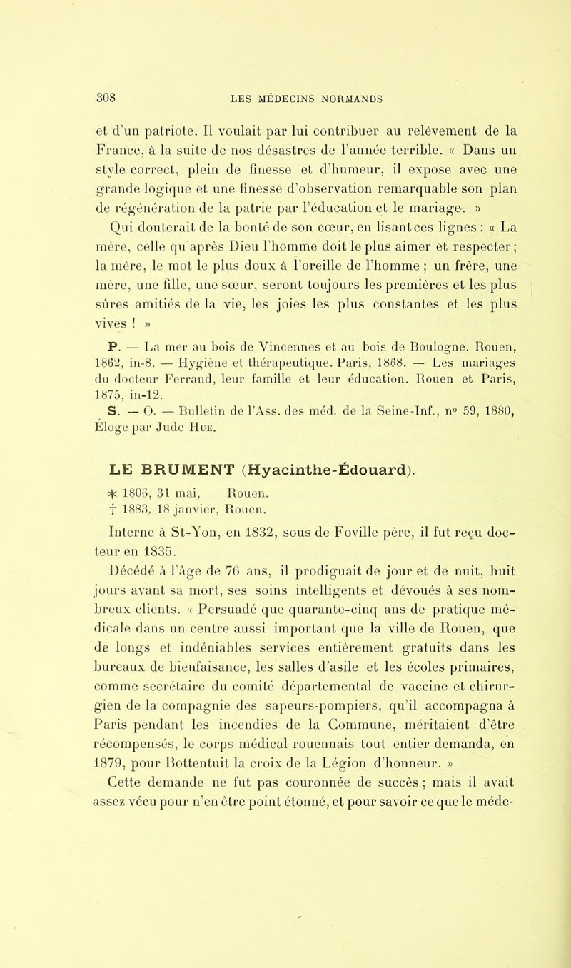et d'un patriote. Il voulait par lui contribuer au relèvement de la France, à la suite de nos désastres de l'année terrible. « Dans un style correct, plein de finesse et d'humeur, il expose avec une grande logique et une finesse d'observation remarquable son plan de régénération de la patrie par l'éducation et le mariage. » Qui douterait de la bonté de son cœur, en lisant ces lignes : « La mère, celle qu'après Dieu l'homme doit le plus aimer et respecter; la mère, le mot le plus doux à l'oreille de l'homme ; un frère, une mère, une fille, une sœur, seront toujours les premières et les plus sûres amitiés de la vie, les joies les plus constantes et les plus vives ! » P. — La mer au bois de Vincennes et au bois de Boulogne. Rouen, 1862, in-8. — Hygiène et thérapeutique. Paris, 1868. — Les mariages du docteur Ferrand, leur famille et leur éducation. Rouen et Paris, 1875, in-12. S. — 0. — Bulletin de l'Ass. des méd. de la Seine-Inf., n° 59, 1880, Éloge par Jude Hue. LE BRUMENT (Hyacinthe-Édouard). 1806, 31 mai, Rouen, t 1883, 18 janvier, Rouen. Interne à St-Yon, en 1832, sous de Foville père, il fut reçu doc- teur en 1835. Décédé à l'âge de 76 ans, il prodiguait de jour et de nuit, huit jours avant sa mort, ses soins intelligents et dévoués à ses nom- breux clients. « Persuadé que quarante-cinq ans de pratique mé- dicale dans un centre aussi important que la ville de Rouen, que de longs et indéniables services entièrement gratuits dans les bureaux de bienfaisance, les salles d'asile et les écoles primaires, comme secrétaire du comité départemental de vaccine et chirur- gien de la compagnie des sapeursqDompiers, qu'il accompagna à Paris pendant les incendies de la Commune, méritaient d'être récompensés, le corps médical rouennais tout entier demanda, en 1879, pour Bottentuit la croix de la Légion d'honneur. » Cette demande ne fut pas couronnée de succès ; mais il avait assez vécu pour n'en être point étonné, et pour savoir ce que le méde-