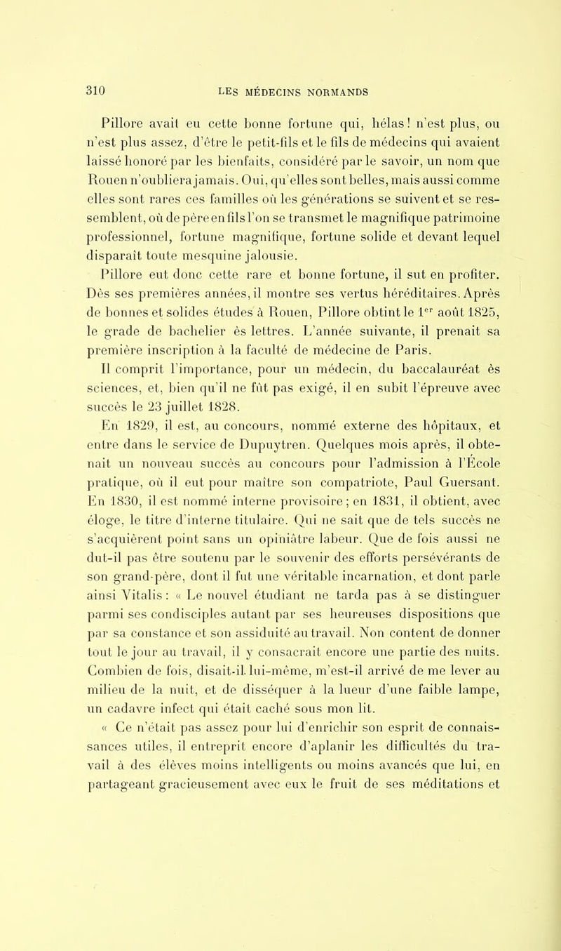 Pillore avaii eu cette bonne fortune qui, hélas ! n'est plus, ou n'est plus assez, d'être le petit-fils et le fils de médecins qui avaient laissé honoré par les bienfaits, considéré parle savoir, un nom que Rouen n'oubliera jamais. Oui, qu'elles sont belles, mais aussi comme elles sont rares ces familles où les générations se suivent et se res- semblent, où de père en fils l'on se transmet le magnifique patrimoine professionnel, fortune magnifique, fortune solide et devant lequel disparait toute mesquine jalousie. Pillore eut donc cette rare et bonne fortune, il sut en profiter. Dès ses premières années, il montre ses vertus héréditaires. Après de bonnes et solides études à Rouen, Pillore obtint le 1er août 1825, le grade de bachelier ès lettres. L'année suivante, il prenait sa première inscription à la faculté de médecine de Paris. Il comprit l'importance, pour un médecin, du baccalauréat ès sciences, et, bien qu'il ne fût pas exigé, il en subit l'épreuve avec succès le 23 juillet 1828. En 1820, il est, au concours, nommé externe des hôpitaux, et entre dans le service de Dupuytren. Quelques mois après, il obte- nait un nouveau succès au concours pour l'admission à l'Ecole pratique, où il eut pour maître son compatriote, Paul Guersant. En 1830, il est nommé interne provisoire ; en 1831, il obtient, avec éloge, le titre d'interne titulaire. Qui ne sait que de tels succès ne s'acquièrent point sans un opiniâtre labeur. Que de fois aussi ne dut-il pas être soutenu par le souvenir des efforts persévérants de son grandqoère, dont il fut une véritable incarnation, et dont parle ainsi Vitalis : « Le nouvel étudiant ne tarda pas à se distinguer parmi ses condisciples autant par ses heureuses dispositions que par sa constance et son assiduité au travail. Non content de donner tout le jour au travail, il y consacrait encore une partie des nuits. Combien de fois, disait-il. lui-même, m'est-il arrivé de me lever au milieu de la nuit, et de disséquer à la lueur d'une faible lampe, un cadavre infect qui était caché sous mon lit. « Ce n'était pas assez pour lui d'enrichir son esprit de connais- sances utiles, il entreprit encore d'aplanir les difficultés du tra- vail à des élèves moins intelligents ou moins avancés que lui, en partageant gracieusement avec eux le fruit de ses méditations et
