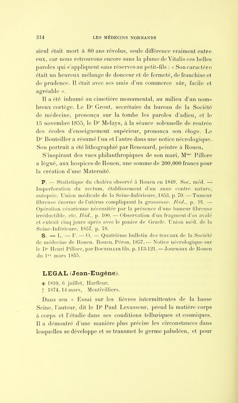 aïeul était mort à 80 ans révolus, seule différence vraiment entre eux, car nous retrouvons encore sans la plume de Vitalis ces belles paroles qui s'appliquent sans réserves au petit-fds : « Son caractère était un heureux mélange de douceur et de fermeté, de franchise et de prudence. 11 était avec ses amis d'un commerce sûr, facile et agréable ». Il a été inhumé au cimetière monumental, au milieu d'un nom- breux cortège. Le Dr Grout. secrétaire du bureau de la Société de médecine, prononça sur la tombe les paroles d'adieu, et le 15 novembre 1855, le Dr Melays, à la séance solennelle de rentrée des écoles d'enseignement supérieur, prononça son éloge. Le Dr Bouteiller a résumé l'un et l'autre dans une notice nécrologique. Son portrait a été lithographie par Renouard, peintre à Rouen. S'inspirant des vues philanthropiques de son mari, Mme Pillore a légué, aux hospices de Rouen, une somme de 200,000 francs pour la création d'une Maternité. P. — Statistique du choléra observé à Rouen en 1849. Soc. méd. — Imperforation du rectum, établissement d'un anus contre nature, autopsie. Union médicale de la Seine-Inférieure, 1853, p. 70. — Tumeur fibreuse énorme de l'utérus compliquant la grossesse. Ibid., p. 91. — Opération césarienne nécessitée par la présence d'une tumeur fibreuse irréductible, etc. Ibid., p. 100. — Observation d'un fragment d'os avalé et extrait cinq jours après avec le panier de Graefe. Union méd. de la Seine-Inférieure, 1857, p. 78. S. — L. — F. ■— O. — Quatrième bulletin des travaux de la Société de médecine de Rouen. Rouen, Péron, 1857.— Notice nécrologique sur le Dr Henri Pillore, par Bouteiller fils, p. 113-121.—Journaux de Rouen du 1er mars 1855. LEGAL (Jean-Eugène). * 1810, 6 juillet, Harfleur. f 1874, 14 mars, Montivilliers. Dans sen « Essai sur les fièvres intermittentes de la basse Seine, l'auteur, dit le Dr Paul Levasseur, prend la matière corps à corps et l'étudié dans ses conditions telluriques et cosmiques. Il a démontré d'une manière plus précise les circonstances dans lesquelles se développe et se transmet le germe paludéen, et pour