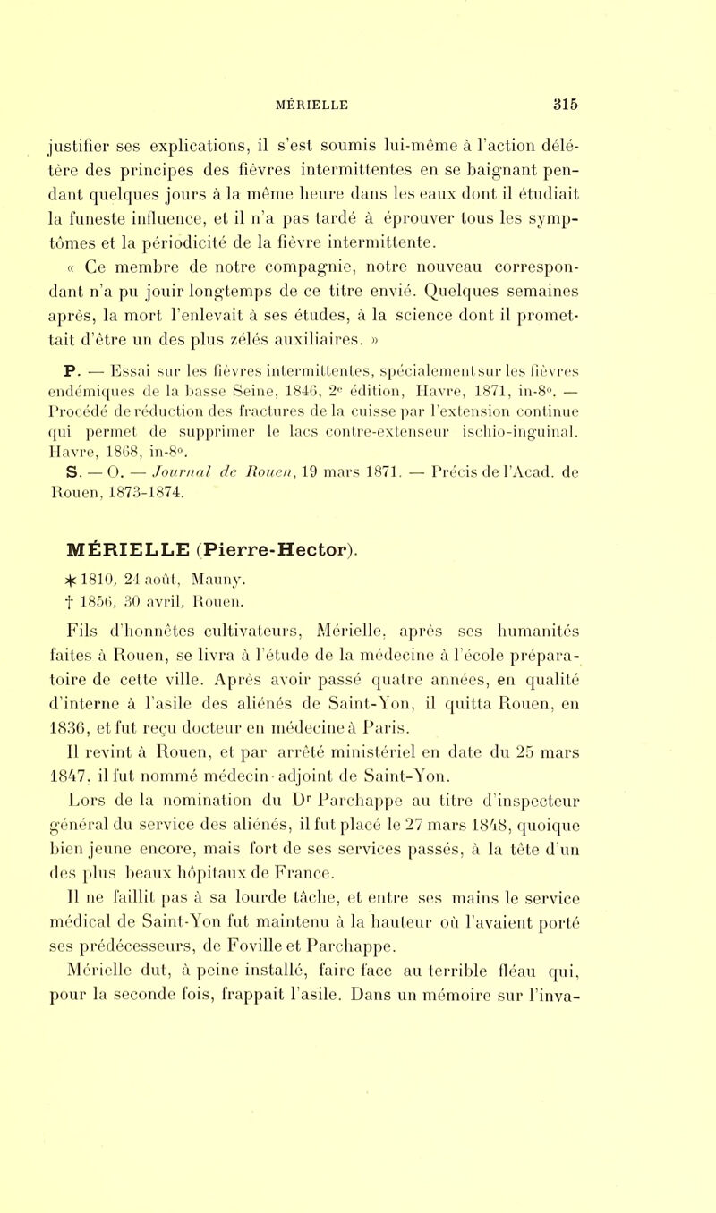justifier ses explications, il s'est soumis lui-même à l'action délé- tère des principes des fièvres intermittentes en se baignant pen- dant quelques jours à la même heure dans les eaux dont il étudiait la funeste influence, et il n'a pas tardé à éprouver tous les symp- tômes et la périodicité de la fièvre intermittente. « Ce membre de notre compagnie, notre nouveau correspon- dant n'a pu jouir longtemps de ce titre envié. Quelques semaines après, la mort l'enlevait à ses études, à la science dont il promet- tait d'être un des plus zélés auxiliaires. » P. — Essai sur les fièvres intermittentes, spécialement sur les fièvres endémiques de la basse Seine, 184(3, 2e édition, Havre, 1871, in-8°. — Procédé de réduction des fractures delà cuisse par l'extension continue qui permet de supprimer le lacs contre-extenseur ischio-inguinal. Havre, 1868, in-8°. S. — 0. — Journal de Rouen, 19 mars 1871. — Précis de l'Acad. de Rouen, 1873-1874. MÉRIELLE (Pierre-Hector). * 1810. 24 août, Mauny. f 1856, 30 avril, Rouen. Fils d'honnêtes cultivateurs, Mérielle, après ses humanités faites à Rouen, se livra à l'étude de la médecine à l'école prépara- toire de cette ville. Après avoir passé quatre années, en qualité d'interne à l'asile des aliénés de Saint-Yon, il quitta Rouen, en 1836, et fut reçu docteur en médecine à Paris. Il revint à Rouen, et par arrêté ministériel en date du 25 mars 1847. il fut nommé médecin adjoint de Saint-Yon. Lors de la nomination du Dr Parchappe au titre d'inspecteur général du service des aliénés, il fut placé le 27 mars 1848, quoique bien jeune encore, mais fort de ses services passés, à la tête d'un des plus beaux hôpitaux de France. Il ne faillit pas à sa lourde tache, et entre ses mains le service médical de Saint-Yon fut maintenu à la hauteur où l'avaient porté ses prédécesseurs, de Fovilleet Parchappe. Mérielle dut, à peine installé, faire face au terrible fléau qui, pour la seconde fois, frappait l'asile. Dans un mémoire sur l'inva-