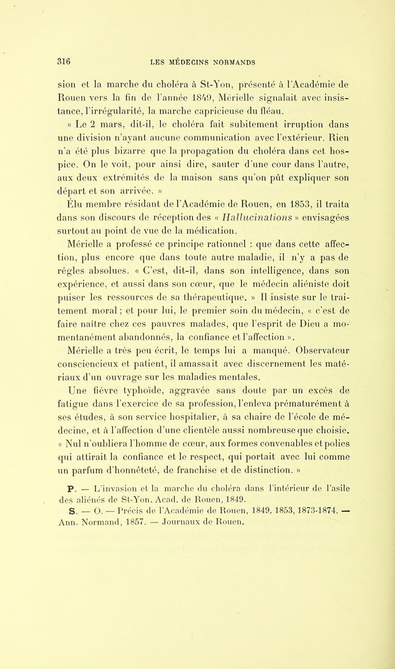 sion et la marche du choléra à St-Yon, présenté à l'Académie de Rouen vers la fin de l'année 1849, Mérielle signalait avec insis- tance, l'irrégularité, la marche capricieuse du fléau. « Le 2 mars, dit-il, le choléra fait subitement irruption dans une division n'ayant aucune communication avec l'extérieur. Rien n'a été plus bizarre que la propagation du choléra dans cet hos- pice. On le voit, pour ainsi dire, sauter d'une cour dans l'autre, aux deux extrémités de la maison sans qu'on pût expliquer son départ et son arrivée. » Élu membre résidant de l'Académie de Rouen, en 1853, il traita dans son discours de réception des « Hallucinations » envisagées surtout au point de vue de la médication. Mérielle a professé ce principe rationnel : que dans cette affec- tion, plus encore que dans toute autre maladie, il n'y a pas de règles absolues. « C'est, dit-il, dans son intelligence, dans son expérience, et aussi dans son cœur, que le médecin aliéniste doit puiser les ressources de sa thérapeutique. » Il insiste sur le trai- tement moral ; et pour lui, le premier soin du médecin, « c'est de faire naître chez ces pauvres malades, que l'esprit de Dieu a mo- mentanément abandonnés, la confiance et l'affection ». Mérielle a très peu écrit, le temps lui a manqué. Observateur consciencieux et patient, il amassait avec discernement les maté- riaux d'un ouvrage sur les maladies mentales. Une fièvre typhoïde, aggravée sans doute par un excès de fatigue dans l'exercice de sa profession, l'enleva prématurément à ses études, à son service hospitalier, à sa chaire de l'école de mé- decine, et à l'affection d'une clientèle aussi nombreuse que choisie. « Nul n'oubliera l'homme de cœur, aux formes convenables et polies qui attirait la confiance et le respect, qui portait avec lui comme un parfum d'honnêteté, de franchise et de distinction. » P. — L'invasion et la marche du choléra dans l'intérieur de l'asile des aliénés de St-Yon. Acad. de Rouen, 1849. S. — 0. — Précis de l'Académie de Rouen, 1849, 1853,1873-1874. — Ann. Normand, 1857. — Journaux de Rouen.