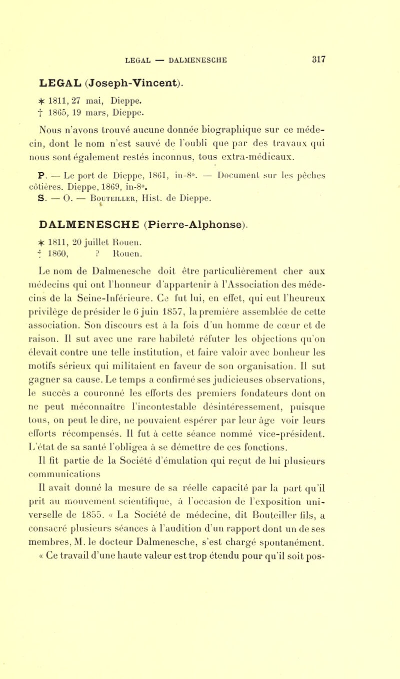 LEGAL (Joseph-Vincent). * 1811, 27 mai, Dieppe, f 1865, 19 mars, Dieppe. Nous n'avons trouvé aucune donnée biographique sur ce méde- cin, dont le nom n'est sauvé de l'oubli que par des travaux qui nous sont également restés inconnus, tous extra-médicaux. P. — Le port de Dieppe, 1861, in-8°. — Document sur les pêches côtières. Dieppe, 1869, in-8°. S. — 0. — Bouteiller, Hist. de Dieppe. DALMENESCHE (Pierre-Alphonse). * 1811, 20 juillet Rouen. * 1860, ? Rouen. Le nom de Dalmenesche doit être particulièrement cher aux médecins qui ont l'honneur d'appartenir à l'Association des méde- cins de la Seine-Inférieure. Ce fut lui, en effet, qui eut l'heureux privilège de présider le 6 juin 1857, la première assemblée de cette association. Son discours est à la fois d'un homme de cœur et de raison. Il sut avec une rare habileté réfuter les objections qu'on élevait contre une telle institution, et faire valoir avec bonheur les motifs sérieux qui militaient en faveur de son organisation. Il sut gagner sa cause. Le temps a confirmé ses judicieuses observations, le succès a couronné les efforts des premiers fondateurs dont on ne peut méconnaître l'incontestable désintéressement, puisque tous, on peut le dire, ne pouvaient espérer par leur âge voir leurs efforts récompensés. Il fut à cette séance nommé vice-président. L'état de sa santé l'obligea à se démettre de ces fonctions. Il fit partie de la Société d'émulation qui reçut de lui plusieurs communications Il avait donné la mesure de sa réelle capacité par la part qu'il prit au mouvement scientifique, à l'occasion de l'exposition uni- verselle de 1855. « La Société de médecine, dit Bouteiller fils, a consacré plusieurs séances à l'audition d'un rapport dont un de ses membres, M. le docteur Dalmenesche, s'est chargé spontanément. « Ce travail d'une haute valeur est trop étendu pour qu'il soit pos-