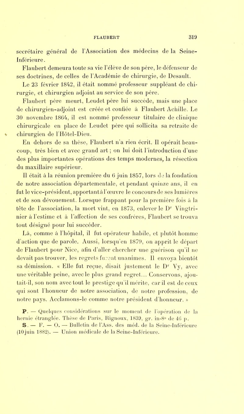 secrétaire général de l'Association des médecins de la Seine- Inférieure . Flaubert demeura toute sa vie l'élève de son père, le défenseur de ses doctrines, de celles de l'Académie de chirurgie, de Desault. Le 23 février 1842, il était nommé professeur suppléant de chi- rurgie, et chirurgien adjoint au service de son père. Flaubert père meurt, Leudet père lui succède, mais une place de chirurgien-adjoint est créée et coniiée à Flaubert Achille. Le 30 novembre 1864, il est nommé professeur titulaire de clinique chirurgicale en place de Leudet père qui sollicita sa retraite de » chirurgien de l'Hôtel-Dieu. En dehors de sa thèse, Flaubert n'a rien écrit. Il opérait beau- coup, très bien et avec grand art ; on lui doit l'introduction d'une des plus importantes opérations des temps modernes, la résection du maxillaire supérieur. Il était à la réunion première du 6 juin 1857, lors du la fondation de notre association départementale, et pendant quinze ans, il en fut le vice-président, apportantàl'œuvre le concoursde ses lumières et de son dévouement. Lorsque frappant pour la première fois à la tête de l'association, la mort vint, en 1873, enlever le Dr Vingtri- nier à l'estime et à l'affection de ses confrères, Flaubert se trouva tout désigné pour lui succéder. Là, comme à l'hôpital, il fut opérateur habile, et plutôt homme d'action que de parole. Aussi, lorsqu'en 1871), on apprit le dépari de Flaubert pour Nice, afin d'aller chercher une guérison qu'il ne devait pas trouver, les regrets fu:vnt unanimes. Il envoya bientôt sa démission. « Elle fut reçue, disait justement le D1' Vy, avec une véritable peine, avec le plus grand regret... Conservons, ajou- tait-il, son nom avec tout le prestige qu'il mérite, car il est de ceux qui sont l'honueur de notre association, de notre profession, de notre pays. Acclamons-le comme notre président d'honneur. » P. — Quelques considérations sur le moment de l'opération de la hernie étranglée. Thèse de Paris, Rignoux, 1839, gr. in-8° de 40 p. S. — F. — 0. — Bulletin de l'Ass. des méd. de la Seine-Inférieure (10 juin 1882). — Union médicale de la Seine-Inférieure.