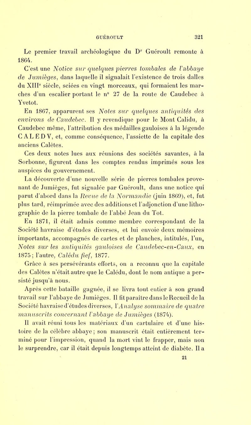 Le premier travail archéologique du Dr Guéroult remonte à 1864. C'est une Notice sur quelques pierres tombales de Vabbaye de Jumièges, dans laquelle il signalait l'existence de trois dalles du XIIIe siècle, sciées en vingt morceaux, qui formaient les mar- ches d'un escalier portant le n° 27 de la route de Caudebec à Yvetot. En 1867, apparurent ses Notes sur quelques antiquités des environs de Caudebec. Il y revendique pour le Mont Calidu, à Caudebec même, l'attribution des médailles gauloises à la légende C ALEDV, et, comme conséquence, l'assiette de la capitale des anciens Calètes. Ces deux notes lues aux réunions des sociétés savantes, à la Sorbonne, figurent dans les comptes rendus imprimés sous les auspices du gouvernement. La découverte d'une nouvelle série de pierres tombales prove- nant de Jumièges, fut signalée par Guéroult, dans une notice qui parut d'abord dans la Revue de la Normandie (juin 1869), et, fut plus tard, réimprimée avec des additions et l'adjonction d'une litho- graphie de la pierre tombale de l'abbé Jean du Tôt. En 1871, il était admis comme membre correspondant de la Société havraise d'études diverses, et lui envoie deux mémoires importants, accompagnés de cartes et de planches, intitulés, l'un, Notes sur les antiquités gauloises de Caudebec-en-Caux, en 1875; l'autre, Calèdu fief, 1877. Grâce à ses persévérants efforts, on a reconnu que la capitale des Calètes n'était autre que le Calédu, dont le nom antique a per- sisté jusqu'à nous. Après cette bataille gagnée, il se livra tout entier à son grand travail sur l'abbaye de Jumièges. Il fit paraître dans le Recueil delà Société havraise d'études diverses, Y Analyse sommaire de quatre manuscrits concernant l'abbaye de Jumièges (1874). Il avait réuni tous les matériaux d'un cartulaire et d'une his- toire de la célèbre abbaye ; son manuscrit était entièrement ter- miné pour l'impression, quand la mort vint le frapper, mais non le surprendre, car il était depuis longtemps atteint de diabète. Il a 21