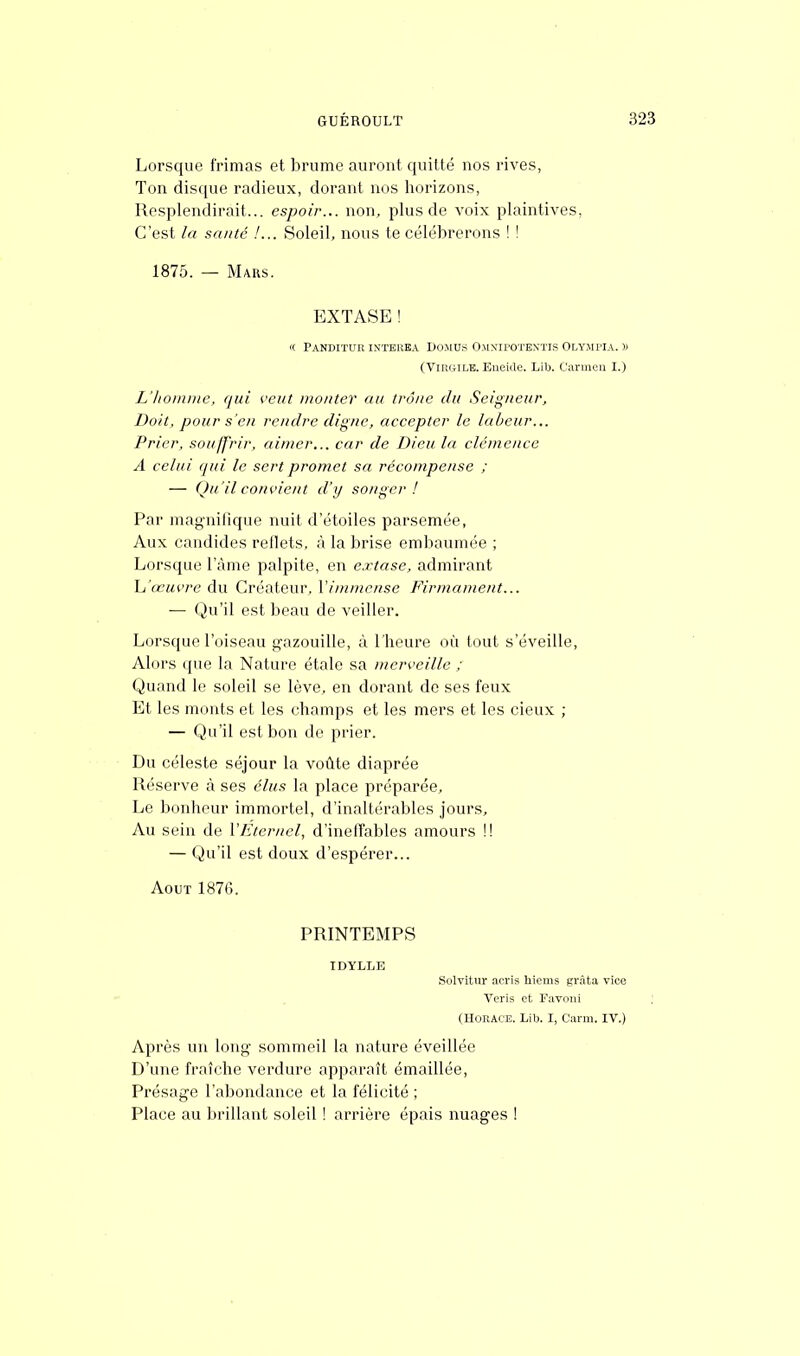 Lorsque frimas et brume auront quitté nos rives, Ton disque radieux, dorant nos horizons, Resplendirait... espoir... non, plus de voix plaintives, C'est la santé !... Soleil, nous te célébrerons ! ! 1875. — Mars. EXTASE ! « Pandituk interba Domus Omxipotbntis Olympia. » (Virgile. Enéide. Lib. Carmen I.) L'homme, qui veut monter au trône du Seigneur, Doit, pour s'en rendre digne, accepter le labeur... Prier, souffrir, aimer... car de Dieu la clémence A celui qui le sert promet sa récompense ; — Qu'il convient d'y songer! Par magnifique nuit d'étoiles parsemée, Aux candides reflets, à la brise embaumée ; Lorsque l'âme palpite, en extase, admirant h'œuvre du Créateur, l'immense Firmament... — Qu'il est beau de veiller. Lorsque l'oiseau gazouille, à l'heure où tout s'éveille, Alors que la Nature étale sa merveille ; Quand Le soleil se lève, en dorant de ses feux Et les monts et les champs et les mers et les cieux ; — Qu'il est bon de prier. Du céleste séjour la voûte diaprée Réserve à ses élus la place préparée, Le bonheur immortel, d'inaltérables jours, Au sein de l'Éternel, d'ineffables amours !! — Qu'il est doux d'espérer... Août 1876. PRINTEMPS IDYLLE Solvitur acris hiems grâta vice Veris et Favoni (Horace. Lib. I, Carm. IV.) Après un long sommeil la nature éveillée D'une fraîche verdure apparaît émaillée, Présage l'abondance et la félicité ; Place au brillant soleil ! arrière épais nuages !